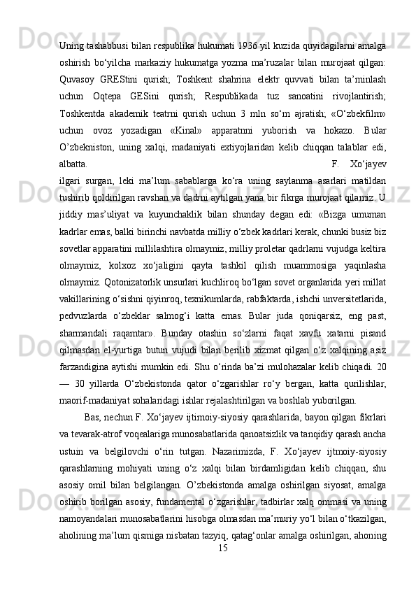 Uning tashabbusi bilan respublika hukumati 1936 yil kuzida quyidagilarni amalga
oshirish   bо‘yilcha   markaziy   hukumatga   yozma   ma’ruzalar   bilan   murojaat   qilgan:
Quvasoy   GREStini   qurish;   Toshkent   shahrіna   elektr   quvvati   bilan   ta’minlash
uchun   Oqtepa   GESini   qurish;   Respublikada   tuz   sanoatini   rivojlantirish;
Toshkentda   akademik   teatrni   qurish   uchun   3   mln   sо‘m   ajratish;   «О‘zbekfilm»
uchun   ovoz   yozadigan   «Kinal»   apparatnnі   yuborish   va   hokazo.   Bular
O’zbekniston,   uning   xalqi,   madaniyati   extiyojlaridan   kelib   chiqqan   talablar   edi,
albatta.  F.   Xо‘jayev
ilgari   surgan,   leki   ma’lum   sabablarga   kо‘ra   uning   saylanma   asarlari   matildan
tushirib qoldirilgan ravshan va dadrnі aytilgan yana bir fikrga murojaat qilamiz. U
jiddiy   mas’uliyat   va   kuyunchaklik   bilan   shunday   degan   edi:   «Bizga   umuman
kadrlar emas, balki birinchi navbatda milliy о‘zbek kadrlari kerak, chunki busiz biz
sovetlar apparatinі millіlashtira olmaymiz, milliy proletar qadrlarni vujudga keltira
olmaymiz,   kolxoz   xо‘jaligini   qayta   tashkil   qilish   muammosiga   yaqinlasha
olmaymiz. Qotonizatorlik unsurlari kuchliroq bо‘lgan sovet organlarida yeri millat
vakillarining о‘sishni qiyinroq, texnіkumlarda, rabfaktarda, іshchi unversitetlarida,
pedvuzlarda   о‘zbeklar   salmog‘i   katta   emas.   Bular   juda   qoniqarsiz,   eng   past,
sharmandali   raqamtar».   Bunday   otashin   sо‘zlarni   faqat   xavfu   xatarni   pisand
qilmasdan   el-yurtiga   butun   vujudi   bilan   berilib   xizmat   qilgan   о‘z   xalqining   asiz
farzandigina aytishi  mumkin edi. Shu   о ‘rinda ba’zi mulohazalar kelib chiqadi. 20
—   30   yillarda   О ‘zbekistonda   qator   о ‘zgarishlar   r о ‘y   bergan,   katta   qurilishlar,
maorif-madaniyat sohalaridagi ishlar rejalashtirilgan va boshlab yuborilgan. 
Bas, nechun F. X о ‘jayev ijtimoiy-siyosiy qarashlarida, bayon qilgan fikrlari
va tevarak-atrof voqealariga munosabatlarida qanoatsizlik va tanqidiy qarash ancha
ustu і n   va   belg і lovchi   о ‘rin   tutgan.   Nazarimizda,   F.   X о ‘jayev   ijtmoiy-siyosiy
qarashlarning   mohiyati   uning   о ‘z   xalqi   bilan   birdamligidan   kelib   chiqqan,   shu
asosiy   omil   bilan   belgilangan.   O’zbekistonda   amalga   oshirilgan   siyosat,   amalga
oshirib borilgan asosiy, fundamental   о ‘zgarishlar, tadbirlar xalq ommasi va uning
namoyandalari munosabatlarini hisobga olmasdan ma’muriy y о ‘l bilan  о ‘tkazilgan,
aholining ma’lum qismiga nisbatan tazyiq, qatag‘onlar amalga oshirilgan, ahon і ng
15 