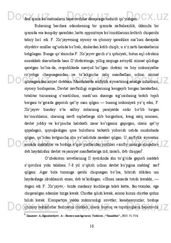 faol qismi k о ‘rsatmalarni bajaruvchilar darajasiga tushirib q о ‘yishgan. 
Bularning   barchasi   odamlarning   bir   qismida   xafsalasizlik,   ikkinchi   bir
qismida esa tanqidiy qarashtar, hatto oppozitsiya k о ‘rinishlarin і n keltirib chiqarish і
tabiiy   ho1   edi.   F.   X о ‘jayevning   siyosiy   va   ijtimoiy   qarashlari   ma’lum   darajada
obyektiv omillar og‘ushida b о ‘lrali, shulardan kelib chiqib, u  о ‘z xatti-harakatlarini
belgilagan. Bunga q о ‘shimcha F. X о ‘jayev garch  о ‘z qobi і yati, butun aq1-idrokini
murakkab sharoitlarda ham   О ‘zbekistonga, yillig xaqinga astoydil xizmat qilishga
qaratgan   b о ‘lsa-da,   respublikada   mavjud   b о ‘lgan   cheksiz   va   boy   imkoniyatlar
r о ‘yobga   chaqmaganidan   va   t о ‘laligncha   xalq   manfaatlari   uchun   xizmat
qilmaganidan aziyat chekkan. Mamlakatda sinfiylik siyosatining amalga oshirilnin,
siyosiy   boshqarma,   Davlat   xavfsizligi   organlar і n і ng   kengayib   borgan   harakatlari,
totalitar   tuzumning   о ‘rnatilsh і ni,   mash’um   shaxsga   sig‘inishning   tarkib   topib
borgani   t о ‘grisida   gapirish   qat’iy   man   qilgan   —   buning   imkoniyati   y о ‘q   edn і ,   F.
X о ‘jayev   bunday   о ‘ta   salbiy   xolarning   jamiyatda   sodir   b о ‘lib   turgan
k о ‘rinishlarini,   ularning   xavfi   oqibatlarga   olib   borgashini,   keng   xalq   ommasi,
davlat   jiddiy   va   k о ‘pincha   halokatli   zarar   k о ‘rganini   gapirgan,   ularni   qat’iy
qopalagaii,   quyuqlashgan   qora   bulutlarni   tarkatib   yuborish   ustida   mushohada
qilgan,   q о ‘lidan   ketguncha   shu   y о ‘nalishda   xarakat   qilgan.   U   snifiylik   siyosatini
asosida maktablar va boshqa   о ‘quv yurtlaridan yoshlari «sinfiy unsurga aloqador»
deb haydalishni davlat va jamiyat manfaatlariga zid, zararli, deb chiqqan 1
. 
О ‘zbekiston   sovetlarning   II   syezdinda   shu   t о ‘g‘rida   gapirib   maktab
о ‘quvchisi   yok і   talabani   7-8   yil   о ‘qitish   uchun   davlat   k о ‘pgina   mablag‘   sarf
qilgani.   Agar   bola   tuzumga   qarshi   chiqmagan   b о ‘lsa,   bitirish   oldidan   uni
haydashaga   idroklan і sh   emas,   deb   ta’kidlagan.   «Shuni   nazarda   tutish   kerakki,   —
degan   edi   F.   X о ‘jayev,-   bizda   madaniy   kuchlarga   talab   katta,   fan-texnika;   ega
chiqarailgan odamlar bizga kerak. Chistka qilish kerak, ammo k і mni chistka qishni
b і lish   kerak.   Kompartiya   yakka   xukmronligi   sovetlar,   kasabasoyuzlar,   boshqa
ijtimoiy tashkilotlar faoliyatini cheklab, ularni buyruq va topshiriqlarni bajaruvchi
1
  Zamonov .  A, Egamberdiyev. A – Buxoro amirligi tarixi. Toshkent., “Tamaddun”., 2022. 71-72-b
16 