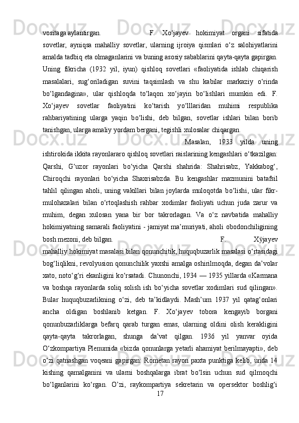 vositaga aylantirgan.  F.   X о ‘jayev   hokimiyat   organi   sifatida
sovetlar,   ayniqsa   mahalliy   sovetlar,   ularning   ijroiya   qismlari   о ‘z   salohiyatlarini
amalda tadbiq eta olmaganlarini va buning asosiy sabablarini qayta-qayta gapirgan.
Uning   fikricha   (1932   yil,   iyun)   qishloq   sovetlar і   «faoliyatida   ishlab   chiqarish
masalalar і ,   sug‘oriladigan   suvini   taqsimlash   va   shu   kabilar   markaziy   о ‘rinda
b о ‘lgandagina»,   ular   qishloqda   t о ‘laqon   x о ‘jayin   b о ‘lishlari   mumkin   edi.   F.
X о ‘jayev   sovetlar   faoliyatini   k о ‘tarish   y о ‘lllaridan   muhimi   respublika
rahbariyatining   ularga   yaqin   b о ‘lishi,   deb   bilgan,   sovetlar   ishlari   bilan   borib
tanishgan, ularga amaliy yordam bergan і , tegishli xulosalar chiqargan. 
Masalan,   193   yilda   uning
ishtirokida ikkita rayonlararo qishloq sovetlari raislarining kengashlari  о ‘tkazilgan:
Qarshi,   G‘uzor   rayonlar і   b о ‘yicha   Qarshi   shahrida:   Shahrisabz,   Yakkabog‘,
Chiroqchi   rayonlari   b о ‘yicha   Shaxrisabzda.   Bu   kengashlar   mazmunini   batafsil
tahlil   qilingan   aholi,   uning   vakillari   bilan   joylarda   muloqotda   b о ‘lish і ,   ular   fikr-
mulohazalari   bilan   о ‘rtoqlashish   rahbar   xodimlar   faoliyati   uchun   juda   zarur   va
muhim,   degan   xulosan   yana   bir   bor   takrorlagan.   Va   о ‘z   navbatida   mahalliy
hokimiyatning samarali faoliyatini - jamiyat ma’muriyati, aholi obodonchiligining
bosh mezoni, deb bilgan. F.   X ӱ jayev
mahalliy hokimiyat masalasi bilan qonunchitik, huquqbuzarlik masalasi  о ‘rtasidagi
bog‘liqlikni, revolyusion qonunchilik yaxshi amalga oshirilmoqda, degan da’volar
xato, not о ‘g‘ri ekanligini k о ‘rsatadi. Chunonchi, 1934 — 1935 yillarda «Karmana
va   boshqa   rayonlarda   soliq   solish   ish   b о ‘yicha   sovetlar   xodimlari   sud   qilingan».
Bular   huquqbuzarlikning   о ‘z і ,   deb   ta’kidlaydi.   Mash’um   1937   yil   qatag‘onlari
ancha   oldigan   boshlanib   ketgan.   F.   X о ‘jayev   tobora   kengayib   borgan і
qonunbuzarliklarga   befarq   qarab   turgan   emas,   ularning   oldini   olish   kerakligini
qayta-qayta   takrorlagan,   shunga   da’vat   qilgan.   1936   yil   yanvar   oyida
О ‘zkompartiya Plenumida «bizda qonunlarga yetarli  ahamiyat  berilmayapti», deb
о ‘zi   qatnashgan   voqeani   gapirgan:   Rometan   rayon   paxta   punktiga   kelib,   unda   14
kishing   qamalganini   va   ularni   boshqalarga   ibrat   b о ‘lsin   uchun   sud   qilmoqchi
b о ‘lganlarini   k о ‘rgan.   O’zi,   raykompartiya   sekretarin   va   opersektor   boshlig‘i
17 