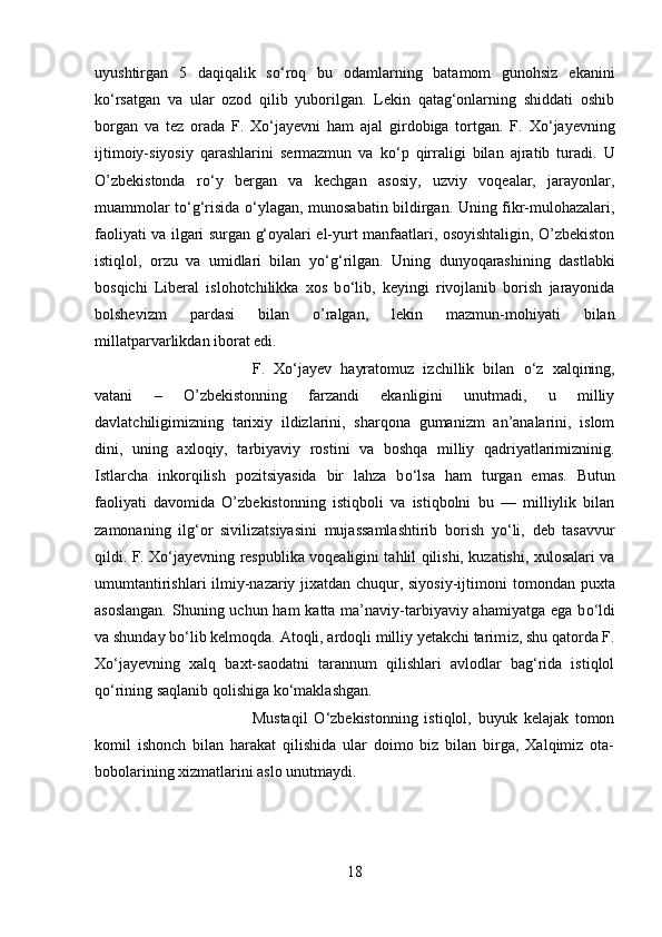 uyushtirgan   5   daqiqalik   s о ‘roq   bu   odamlarning   batamom   gunohsiz   ekanini
k о ‘rsatgan   va   ular   ozod   qilib   yuborilgan.   Lekin   qatag‘onlarning   shiddati   oshib
borgan   va   tez   orada   F.   X о ‘jayevni   ham   ajal   girdobiga   tortgan.   F.   X о ‘jayevning
ijtimoiy-siyosiy   qarashlarini   sermazmun   va   k о ‘p   qirraligi   bilan   ajratib   turadi.   U
O’zbekistonda   r о ‘y   bergan   va   kechgan   asosiy,   uzviy   voqealar,   jarayonlar,
muammolar t о ‘g‘risida   о ‘ylagan, munosabatin bildirgan. Uning fikr-mulohazalari,
faoliyati va   і lgari surgan g‘oyalari el-yurt manfaatlari, osoyishtaligin, O’zbekiston
istiqlol,   orzu   va   umidlari   bilan   y о ‘g‘rilgan.   Uning   dunyoqarashining   dastlabki
bosqichi   Liberal   islohotchilikka   xos   b о ‘lib,   keyingi   rivojlanib   borish   jarayonida
bolshevizm   pardasi   bilan   o’ralgan,   lekin   mazmun-mohiyati   bilan
millatparvarlikdan iborat edi. 
F.   X о ‘jayev   hayratomuz   izchillik   bilan   о ‘z   xalqining,
vatani   –   O’zbekistonning   farzandi   ekanligini   unutmadi,   u   milliy
davlatchiligimizning   tarixiy   ildizlarini,   sharqona   gumanizm   an’analarini,   islom
din і ,   uning   axloqiy,   tarbiyaviy   rostini   va   boshqa   milliy   qadriyatlarimizninig.
І stlarcha   inkorqilish   pozitsiyasida   bir   lahza   b о ‘lsa   ham   turgan   emas.   Butun
faoliyati   davomida   O’zbekistonning   istiqboli   va   istiqbolni   bu   —   milliylik   bilan
zamonaning   ilg‘or   sivilizatsiyasini   mujassamlashtirib   borish   y о ‘li,   deb   tasavvur
qildi. F. X о ‘jayevning respublika voqealigini tahlil qilishi, kuzatishi, xulosalari va
umumtantirishlari ilmiy-nazariy jixatdan chuqur, siyosiy-ijtimon і   tomondan puxta
asoslangan.  Shuning uchun ham katta ma’naviy-tarbiyaviy ahamiyatga ega b о ‘ldi
va shunday b о ‘lib kelmoqda. Atoqli, ardoqli milliy yetakchi tarim і z, shu qatorda F.
X о ‘jayevning   xalq   baxt-saodatni   tarannum   qilishlari   avlodlar   bag‘rida   istiqlol
q о ‘rining saqlanib qolishiga k о ‘maklashgan. 
Mustaqil   О ‘zbekistonning   istiqlol,   buyuk   kelajak   tomon
komil   ishonch   bilan   harakat   qilishida   ular   doimo   biz   bilan   birga,   Xalqimiz   ota-
bobolarining xizmatlarini aslo unutmaydi.
18 