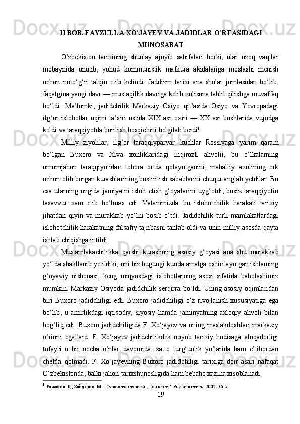 II BOB. FAYZULLA XO’JAYEV VA JADIDLAR O’RTASIDAGI
MUNOSABAT
O’zbekiston   tarixining   shunlay   ajoyib   sahifalari   borki,   ular   uzoq   vaqtlar
mobaynida   unutib,   yohud   kommunistіk   mafkura   akidalariga   moslashі   menіsh
uchun   notо‘g‘ri   talqin   etib   kelindi.   Jaddizm   tarixi   ana   shular   jumlasidan   bо‘lib,
faqatgina yangi davr — mustaqillik davriga kelib xolisona tahlil qilishga muvaffaq
bо‘ldi.   Ma’lumki,   jadidchilik   Markaziy   Osiyo   qit’asida   Osiyo   va   Yevropadagi
ilg‘or   islohotlar   oqimi   ta’siri   ostida   XIX   asr   oxirі   —   XX   asr   boshlarida   vujudga
keldi va taraqqiyotda burilish bosqichini belgilab berdi 1
. 
Milliy   ziyolilar,   ilg‘or   taraqqiyparvar   kuchlar   Rossiyaga   yarim   qaram
bо‘lgan   Buxoro   va   Xiva   xonliklaridagi   inqirozli   ahvolii,   bu   о‘lkalarning
umumjahon   taraqqiyotidan   tobora   ortda   qolayotganini,   mahalliy   axolining   erk
uchun olib borgan kurashlarining bostiritish sabablarini chuqur anglab yetdilar. Bu
esa   ularning   ongida   jamiyatni   isloh   etish   g‘oyalarini   uyg‘otdi,   busiz   taraqqiyotin
tasavvur   xam   etib   bо‘lmas   edi.   Vatanimizda   bu   islohotchilik   harakati   tarixiy
jihatdan   qiyin   va   murakkab   yо‘lni   bosib   о‘tdi.   Jadidchilik   turli   mamlakatlardagi
islohotchilik harakatning falsafiy tajribasni tanlab oldi va unin milliy asosda qayta
ishlab chiqishga intildi. 
Mustamlakachilikka   qarshi   kurashning   asosiy   g‘oyasi   ana   shu   murakkab
yо‘lda shakllanib yetildiki, uni biz bugungi kunda amalga oshirilayotgan ishlarning
g‘oyaviy   nishonasi,   keng   miqyosdagi   islohotlarning   asosi   sifatida   baholashimiz
mumkin.  Markaziy  Osiyoda   jadidchilik  serqirra  bо‘ldi.  Uning  asosiy   oqimlaridan
biri   Buxoro   jadidchiligi   edi.   Buxoro   jadidchiligi   о‘z   rivojlanish   xususiyatiga   ega
bо‘lib,   u   amirlikdagi   iqtisodiy,   siyosiy   hamda   jamіnyatning   axloqiy   ahvoli   bilan
bog‘liq edi. Buxoro jadidchiligida F. Xо‘jayev va uning maslakdoshlari  markaziy
о‘rinni   egallard.   F.   Xо‘jayev   jadidchilikdek   noyob   tarixiy   hodisaga   aloqadorligi
tufayli   u   bir   necha   о‘nlar   davomida,   xatto   turg‘unlik   yo’larida   ham   e’tibordan
chetda   qolmadi.   F.   Xо‘jayevning   Buxoro   jadidchiligi   tarixiga   doir   asari   nafaqat
О‘zbekistonda, balki jahon tarixshunosligida ham bebaho xazina xisoblanadi. 
1
  Ражабов .  Қ ,  Хайдаров .  М – Туркистон тарихи., Тошкент. “Университетъ. 2002. 36-б
19 