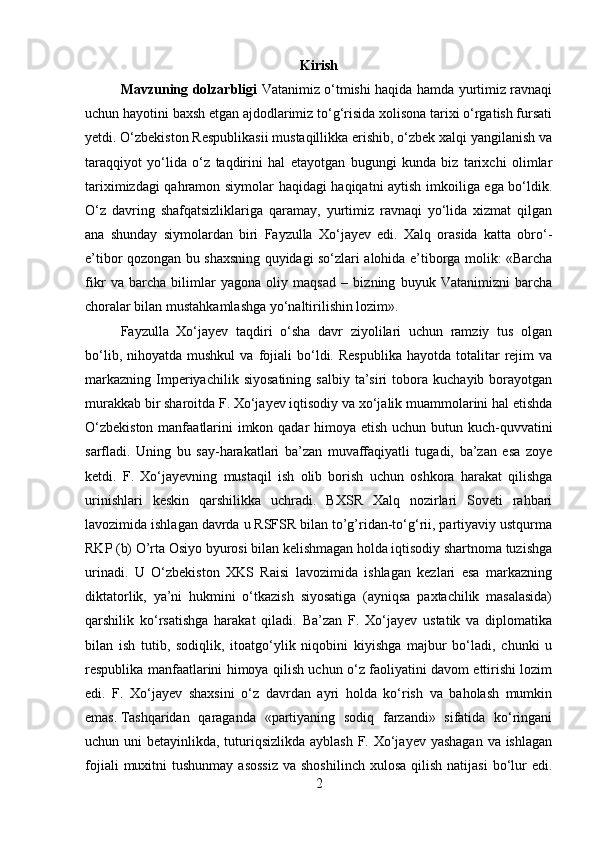 Kirish
Mavzuning dolzarbligi   Vatanimiz о‘tmishi haqida hamda yurtimiz ravnaqi
uchun hayotini baxsh etgan ajdodlarimiz tо‘g‘risida xolisona tarixi о‘rgatish fursati
yetdi. О‘zbekiston Respublіkasіі mustaqillikka erishib, о‘zbek xalqi yangilanish va
taraqqiyot   yо‘lida   о‘z   taqdirini   hal   etayotgan   bugungi   kunda   biz   tarixchi   olimlar
tariximizdagi qahramon siymolar haqidagi haqiqatni aytish imkoіlіga ega bо‘ldik.
О‘z   davring   shafqatsizliklariga   qaramay,   yurtimiz   ravnaqi   yо‘lida   xizmat   qilgan
ana   shunday   siymolardan   biri   Fayzulla   Xо‘jayev   edi.   Xalq   orasida   katta   obrо‘-
e’tibor qozongan bu shaxsning quyidagi sо‘zlari alohida e’tiborga molik: «Barcha
fikr   va   barcha   bilimlar   yagona   oliy   maqsad   –   bizning   buyuk   Vatanimizni   barcha
choralar bilan mustahkamlashga yо‘naltirilishin lozim». 
Fayzulla   Xо‘jayev   taqdiri   о‘sha   davr   ziyolilari   uchun   ramzіy   tus   olgan
bо‘lib,  nihoyatda  mushkul   va  fojiali  bо‘ldi.  Respublika   hayotda  totalitar   rejim  va
markaznіng   Іmperiyachilik   siyosatining   salbiy   ta’siri   tobora   kuchayib  borayotgan
murakkab bir sharoitda F. Xо‘jayev iqtisodiy va xо‘jalik muammolarini hal etishda
О‘zbekiston  manfaatlarini imkon qadar  himoya etish uchun butun kuch-quvvatini
sarfladi.   Uning   bu   say-harakatlari   ba’zan   muvaffaqiyatli   tugadi,   ba’zan   esa   zoye
ketdi.   F.   Xо‘jayevning   mustaqil   ish   olib   borish   uchun   oshkora   harakat   qilishga
urinishlari   keskin   qarshilikka   uchradi.   BXSR   Xalq   nozirlari   Soveti   rahbari
lavozimida ishlagan davrda u RSFSR bilan to’g’ridan-tо‘g‘rіі, partiyaviy ustqurma
RKP (b) O’rta Osiyo byurosi bilan kelishmagan holda iqtisodiy shartnoma tuzishga
urinadi.   U   О‘zbekiston   XKS   Raisi   lavozimida   ishlagan   kezlari   esa   markazning
diktatorlik,   ya’ni   hukmini   о‘tkazish   siyosatiga   (ayniqsa   paxtachilik   masalasida)
qarshilik   kо‘rsatishga   harakat   qiladi.   Ba’zan   F.   Xо‘jayev   ustatik   va   diplomatika
bilan   ish   tutib,   sodiqlik,   itoatgо‘ylik   niqobini   kiyishga   majbur   bо‘ladi,   chunki   u
respublika manfaatlarini himoya qilish uchun о‘z faoliyatini davom ettirishi lozim
edi.   F.   Xо‘jayev   shaxsini   о‘z   davrdan   ayri   holda   kо‘rish   va   baholash   mumkin
emas. Tashqaridan   qaraganda   «partiyaning   sodiq   farzandi»   sifatida   kо‘ringani
uchun uni  betayinlikda, tuturiqsizlikda ayblash F. Xо‘jayev yashagan va ishlagan
fojiali   muxitni   tushunmay  asossiz  va  shoshilinch  xulosa  qilish  natijasi  bо‘lur   edi.
2 