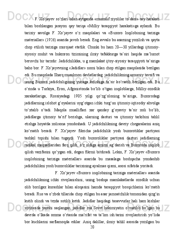 F. Xо‘jayev sо‘zlari bilan aytganda «muxolif ziyolilar tо‘dasi» say harakati
bilan   boshlangan   jarayon   qay   tariqa   «Milliy   taraqqiyot   harakati»ga   aylandi.   Bu
tarixiy   savolga   F.   X о ‘jayev   о ‘z   maqolalari   va   «Buxoro   Inqilobining   tarixiga
materiallar» (1926) asarida javob beradi. Eng avvalo bu asarning yozilish va qayta
chop   etilish   tarixiga   murojaat   etatlik.   Chunki   bu   ham   20—30   yillardagi   ijtimoiy-
siyosiy   muhit   va   hukmron   tizimining   ilmiy   tafakkurga   ta’siri   haqida   ma’lumot
beruvchi bir tarxdir. Jadidchilikka, u g mamlakat ijtoy-siyosiy taraqqiyoti ta’siriga
baho bor. F. X о ‘jayevning «Jadidlar» nomi bilan chop etilgan maqolasida berilgan
edi. Bu maqolada Sharq musulmon davlatlardag: jadidchilikning umumiy tavsifi va
uning   Buxoro   jadidchiligining   yuzaga   kelishiga   ta’sir   k о ‘rsatib   berilgan   edi.   Bu
о ‘rinda   u   Turkiya,   Eron,   Afgonistonda   b о ‘lib   о ‘tgan   inqiloblarga,   Mill і y-ozodlik
xarakatlar і ga,   Rossiyadagi   1905   yilgi   q о ‘zg‘oloning   ta’siriga,   Buxorodagi
jadidlarning islohot g‘oyalarini uyg‘otgan ichki turg‘un ijtimoiy-iqtisodiy ahvolga
t о ‘xtalib   о ‘tadi.   Maqola   mualliflari   xar   qanday   g‘oyaviy   ta’sir   xoli   b о ‘lib,
jadidlarga   ijtimoiy   ta’rif   berishga,   ularning   dasturi   va   ijtimoiy   tarkibini   tahlil
etishga   hoyatda   xolisona   yondoshadi.   U  jadidchilikning   davriy   chegaralarini   aniq
k о ‘rsatib   beradi.   F.   X о ‘jayev   fikricha   jadidchilik   yosh   buxorotiklar   partiyasi
tashkil   topishi   bilan   tugaydi.   Yosh   buxoroliklar   partiyasi   dasturi   jadidlarning
radikal maqsadlaridan farq qilib,   о ‘z oldiga amirni ag‘darish va Buxoroda inqilob
qilish vazifasini  q о ‘ygan edi, degan fikrn ії   bitdiradi. Lekin, F. X о ‘jayev «Buxoro
inqilobining   tarixiga   materiallar»   asarida   bu   masalaga   boshqacha   yondashib
jadidchilikni yosh buxoroliklar tarixining ajralmas qismi, asosi sifatida yoritadi.
F.   X о ‘jayev   «Buxoro   inqilobining   tarixiga   materiallar»   asarida
jadidchilikning   ichki   rivojlanishini,   uning   boshqa   mamlakatlarda   ozodlik   uchun
olib   borilgax   kurashlar   bilan   aloqasini   hamda   taraqqiyot   bosqichlarini   k о ‘rsatib
beradi. Rus va  о ‘zbek tillarida chop etilgan bu asar jamoatchilik tomonidan qizg‘in
kutib  olindi  va   tezda  sotilib  ketdi.  Jadidlar  haqidagi   tasavvurlar   hali   ham   kishilar
xotirasida   yaxshi   saqlangan,   jadidlar   esa   Sovet   hokimiyatin   о ‘rnatilib   b о ‘lgan   bu
davrda   о ‘lkada   omma   о ‘rtasida   ma’rifat   va   ta’lim   ish.tarini   rivojlantirish   y о ‘lida
bor   kuchlarini   sarflamoqda   edilar.   Aniq   dalillar,   ilmiy   tahlil   asosida   yozilgan   bu
20 