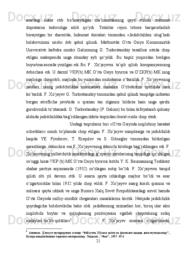 asardagi   inkor   etib   b о ‘lmaydigan   ma’lumotlarning   qayd   etilishi   xukumat
dopratarini   tashvishga   solib   q о ‘ydi.   Totalitar   rej і m   tobora   barqarorlashib
borayotgan   bir   sharoitda,   hukumat   doiralari   tomondan   «Jadidchilikni   ulug‘lash
bolshevizmni   urish»   deb   qabul   qilindi.   Matbuotda   О ‘rta   Osiyo   Kommunistik
Universitet і   kafedra   mudiri   Galuzoning   G.   Turkestanskiy   taxallusi   ostida   chop
etilgan   makopasida   unga   shunday   ayb   q о ‘yildi.   Bu   taqriz   yuqoridan   berilgan
buyurtma asosida yozilgan edi. Bu   F.   X о ‘jayevn і   ta’qib   qilish   kompaniyasining
debochasi edi. U darxol VKP(b) MK O’rta Osiyo byurosi va O’ZKP(b) MK ning
majlisiga chaqiritib, majlisda bu yuzasidan muhokama  о ‘tkazildi. F. X о ‘jayevning
xatolari,   uning   jadidchilikka   munosabati   masalasi   О ‘zbekiston   syezdida   ham
k о ‘tarildi. F. X о ‘jayev G. Turkestanskiy tomonidan qabul qilindi tanqidga nisbatan
bergan   atroflicha   javobida   u   qisman   tan   olganini   bildirsa   ham   unga   qarshi
guruhvozlik t о ‘xtamadi. G. Turkestanskiy (P. Galuzo) bu bilan kifoyalanib qolmay
alohida jadidchilikka bag‘ishlangan ikkita taqrizdan iborat risola chop etadi. 
Undagi taqrizlarni biri «O’rta Osiyoda inqilobn і y harakat
ocherklari»   nomli   t о ‘plamda   chop   etilgan.  F.   X о ‘jayev   maqolasiga   va   jadidchilik
haqida   YE.   Fyodorov,   T.   Risqulov   va   S.   Giburglar   tomonidan   bildirilgan
qarashlarga, ikkinchisi esa F. X о ‘jayevning ikkinchi kitobiga bag‘ishlangan edi. F.
X о ‘jayevning millatchitik xarakteridagi g‘oyaviy xatolarining tanqidiga q о ‘sh і lgan
s о ‘nggi hissa VKP (b) MK O’rta Osiyo byurosi kotibi Y. K. Baumanning Toshkent
shahar   partiya   anjumanida   (1932)   s о ‘zlagan   nutqi   b о ‘ldi.   F.   X о ‘jayevni   tanqid
qilish   olti   yil   davom   etdi.   U   asarni   qayta   ishlashga   majbur   b о ‘ldi   va   asar
о ‘zgartirishlar   bilan   1932   yilda   chop   etildi.   F.   X о ‘jayev   asarg   kirish   qismini   va
xulosasi  qayta ishladi va unga Buxoro Xalq Sovet Respublikasidagi  axvol hamda
О ‘rta   Osiyoda   milliy-ozodlik   chegaralari   masalalarini   kiritdi.   Natijada   jadidchilik
quyidagicha   bolshevikcha   baho   old і :   jadidtarning   xizmatlari   bor,   biroq   ular   aksi
inqilobch і   boylar   va   quloqlarning   pozitsiyasini   egallab   «kapitalning   sodiq
malaylari b о ‘lib qoldilar» 1
.  F.   X о ‘jayev   xusosan   о ‘zgartirsada,
1
  Алимова. Д масул мухарирлиги остида “Файзулла Хўжаев ҳаёти ва фаолияти ҳақида янги мулоҳазалар”.,
Бухоро инқилобининг тарихига материаллар. Тошкент., “Фан”., 1997. 49-б
21 