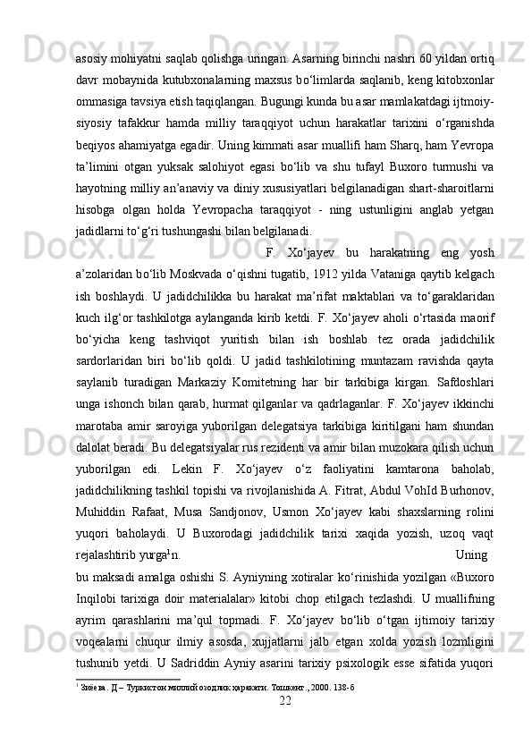 asosiy mohiyatni saqlab qolishga uringan. Asarning birinchi nashri 60 yildan ortiq
davr mobaynida kutubxonalarning maxsus b о ‘limlarda saqlanib, keng kitobxonlar
ommasiga tavsiya etish taqiqlangan. Bugungi kunda bu asar mamlakatdagi ijtmoiy-
siyosiy   tafakkur   hamda   milliy   taraqqiyot   uchun   harakatlar   tarixini   о ‘rganishda
beqiyos ahamiyatga egadir. Uning kimmati asar muallifi ham Sharq, ham Yevropa
ta’limini   otgan   yuksak   salohiyot   egasi   b о ‘lib   va   shu   tufayl   Buxoro   turmushi   va
hayotning milliy an’anaviy va diniy xususiyatlari belgilanadigan shart-sharoitlarni
hisobga   olgan   holda   Yevropacha   taraqqiyot   -   ning   ustunligini   anglab   yetgan
jadidlarni t о ‘g‘ri tushungashi bilan belgilanadi. 
F.   X о ‘jayev   bu   harakatning   eng   yosh
a’zolaridan b о ‘lib Moskvada   о ‘qishni tugatib, 1912 yilda Vataniga qaytib kelgach
ish   boshlaydi.   U   jadidchilikka   bu   harakat   ma’rifat   maktablari   va   t о ‘garaklaridan
kuch ilg‘or  tashkilotga aylanganda k і rib ketdi. F. X о ‘jayev aholi   о ‘rtasida maorif
b о ‘yicha   keng   tashviqot   yuritish   bilan   ish   boshlab   tez   orada   jadidchilik
sardorlaridan   biri   b о ‘lib   qoldi.   U   jadid   tashkilotining   muntazam   ravishda   qayta
saylanib   turadigan   Markaziy   Komitetning   har   bir   tarkibiga   kirgan.   Safdoshlari
unga ishonch  bilan  qarab, hurmat  qilganlar  va qadrlaganlar. F. X о ‘jayev  ikkinchi
marotaba   amir   saroyiga   yuborilgan   delegatsiya   tarkibiga   kiritilgani   ham   shundan
dalolat beradi. Bu delegatsiyalar rus rezidenti va amir bilan muzokara qilish uchun
yuborilgan   edi.   Lekin   F.   X о ‘jayev   о ‘z   faoliyatini   kamtarona   baholab,
jadidchilikning tashkil topishi va rivojlanishida A. Fitrat, Abdul Voh І d Burhonov,
Muhiddin   Rafaat,   Musa   Sandjonov,   Usmon   X о ‘jayev   kabi   shaxslarning   rolini
yuqori   baholaydi.   U   Buxorodagi   jadidchilik   tarixi   xaqida   yozish,   uzoq   vaqt
rejalashtirib yurga 1
n.  Uning
bu maksadi  amalga oshishi  S. Ayniyning xotiralar k о ‘rinishida yozilgan «Buxoro
Inqilobi   tarixiga   doir   mater і alalar»   kitobi   chop   etilgach   tezlashdi.   U   muallifning
ayrim   qarashlarini   ma’qul   topmadi.   F.   X о ‘jayev   b о ‘lib   о ‘tgan   ijtimoiy   tar і xiy
voqealarni   chuqur   ilmiy   asosda,   xujjatlarni   jalb   etgan   xolda   yozish   lozmligini
tushunib   yetdi.   U   Sadriddin   Ayniy   asarini   tarixiy   psixologik   esse   sifatida   yuqori
1
 Зиёева. Д – Туркистон миллий озодлик ҳаракати. Тошкент., 2000. 138-б
22 