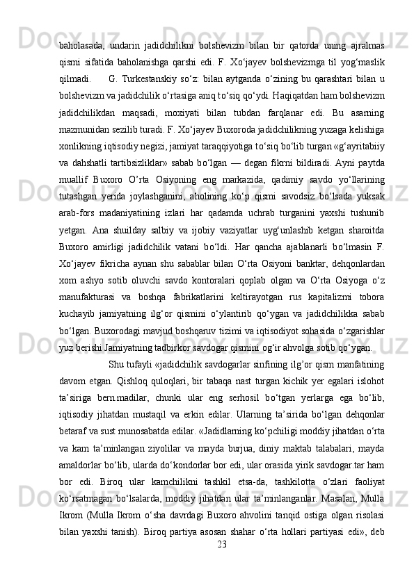 baholasada,   undar і n   jadidchilikni   bolshevizm   bilan   bir   qatorda   uning   ajralmas
qismi   sifatida   baholanishga   qarshi   edi.   F.   X о ‘jayev   bolshevizmga   til   yog‘maslik
qilmadi. G.   Turkestanskiy   s о ‘z:   bilan   aytganda   о ‘zining   bu   qarashtari   bilan   u
bolshevizm va jadidchilik  о ‘rtasiga aniq t о ‘siq q о ‘ydi. Haqiqatdan ham bolshevizm
jadidchilikdan   maqsadi,   moxiyati   bilan   tubdan   farqlanar   edi.   Bu   asarning
mazmunidan sezilib turadi. F. X о ‘jayev Buxoroda jadidchilikning yuzaga kelishiga
xonlikning iqtisodiy negizi, jamiyat taraqqiyotiga t о ‘siq b о ‘lib turgan «g‘ayritabiiy
va   dahshatli   tartibsizliklar»   sabab   b о ‘lgan   —   degan   fikrni   b і ldirad і .   Ayni   paytda
muallif   Buxoro   O’rta   Osiyoning   eng   markazida,   qadimiy   savdo   y о ‘llarining
tutashgan   yerida   joylashganin і ,   aholining   k о ‘p   qismi   savodsiz   b о ‘lsada   yuksak
arab-fors   madaniyatining   izlari   har   qadamda   uchrab   turganini   yaxshi   tushunib
yetgan.   Ana   shuilday   salbiy   va   ijobiy   vaziyatlar   uyg‘unlashib   ketgan   sharoitda
Buxoro   amirligi   jadidchilik   vatani   b о ‘ldi.   Har   qancha   ajablanarli   b о ‘lmasin   F.
X о ‘jayev   fikricha   aynan   shu   sabablar   bilan   О ‘rta   Osiyoni   banktar,   dehqonlardan
xom   ashyo   sotib   oluvchi   savdo   kontoralari   qoplab   olgan   va   О ‘rta   Osiyoga   о ‘z
manufakturasi   va   boshqa   fabrikatlarini   keltirayotgan   rus   kapitalizmi   tobora
kuchayib   jamiyatning   ilg‘or   qismini   о ‘ylantirib   q о ‘ygan   va   jadidchilikka   sabab
b о ‘lgan. Buxorodagi mavjud boshqaruv tizimi va iqtisodiyot sohasida   о ‘zgarishlar
yuz berishi Jamiyatning tadbirkor savdogar qismini og‘ir ahvolga sotib q о ‘ygan. 
Shu tufayli «jadidchilik savdogarlar sinfining ilg’or qism manfatining
davom   etgan.   Qishloq   quloqlari,   bir   tabaqa   nast   turgan   kichik   yer   egalari   islohot
ta’siriga   bern.madilar,   chunki   ular   eng   serhosil   b о ‘tgan   yerlarga   ega   b о ‘lib,
iqtisodiy   jihatdan   mustaqil   va   erkin   edilar.   Ularning   ta’sirida   b о ‘lgan   dehqonlar
betaraf va sust munosabatda edilar. «Jadidlarning k о ‘pchiligi moddiy jihatdan  о ‘rta
va   kam   ta’minlangan   ziyolilar   va   mayda   burjua,   diniy   maktab   talabalari,   mayda
amaldorlar b о ‘lib, ularda d о ‘kondorlar bor edi, ular orasida yirik savdogar.tar ham
bor   edi.   Biroq   ular   kamchilikni   tashkil   etsa-da,   tashkilotta   о ‘zlari   faoliyat
k о ‘rsatmagan   b о ‘lsalarda,   moddiy   jihatdan   ular   ta’minlanganlar.   Masalan,   Mulla
Ikrom   (Mulla   Ikrom   о ‘sha   davrdagi   Buxoro   ahvolini   tanqid   ostiga   olgan   risolasi
bilan   yaxshi   tanish).   Biroq   partiya   asosan   shahar   о ‘rta   hollari   partiyasi   edi»,   deb
23 