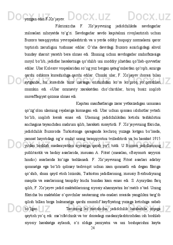 yozgan edin F.X о ‘jayev. 
Fikrimizcha   F.   X о ‘jayevning   jadidchilikda   savdogarlar
xulosalari   nihoyatda   t о ‘g‘ri.   Savdogarlar   savdo   kap і talnni   rivojlantirish   uchun
Buxoro taraqqiyotini yevropalashtirsh va u yerda oddiy huquqiy normalarni qaror
toptirish   zarurligini   tushunar   edilar.   О ‘sha   davrdagi   Buxoro   amirligidagi   ahvol
bunday   sharoit   yaratib   bera   olmas   edi.   Shuning   uchun   savdogarlar   muhofazasiga
moyil b о ‘lib, jadidlar harakatn і ga q о ‘shilib uni moddiy jihatdan q о ’llab-quvvatlar
edilar. Ular Kolesov voqealaridan s о ‘ng yuz bergan qatag‘onlardan q о ‘rqib, amirga
qarshi   oshkora   kurashishga   qarshi   edilar.   Chunki   ular,   F.   X о ‘jayev   iborasi   bilan
aytganda,   bu   kurashda   biror   narsaga   erishishdan   k о ‘ra   k о ‘proq   y о ‘qotishlari
mumkin   edi.   «Ular   ommaviy   xarakatdan   ch о ‘chirdilar,   biroq   busiz   inqilob
muvaffaqiyat qozona olmas edi. 
Kapitan manfaatlariga zarar yetkazadigan umuman
q о ‘zg‘olon  ularning  rejalariga  kirmagan  edi.  Ular   uchun  qisman  islohotlar  yetarli
b о ‘lib,   inqilob   kerak   emas   edi.   Ularning   jadidchilikdan   ketishi   tashkilotini
anchagina tayanchdan mahrum qilib, harakati susaytirdi. F. X о ‘jayevning fikricha,
jadidchilik   Buxoroda   Turkistonga   qaraganda   kechroq   yuzaga   ketgan   b о ‘lsada,
jamoat hayotidagi  og‘ir  muhit  uning taraqqiyotini tezlashtirdi  va bu harakat  1915
yitdan   boshlab   madaniyatdan   siyosatga   qarab   y о ‘l   tutdi.   U   Buxoro   jadidlarining
publitsistik   va   badiiy   asarlarida,   xususan   A.   Fitrat   (masalan,   «Bayonoti   sayyoxi
hindi»)   asarlarida   k о ‘zga   tashlanadi.   F.   X о ‘jayevning   Fitrat   asarlari   adabiy
qimmatga   ega   b о ‘lib   qolmay   tashviqot   uchun   xam   qimmatli   edi   degan   fikriga
q о ‘shib,  shuni   qayd   etish   lozimki,  Turkiston   jadidlarining,  xususiy   Bexbudiyning
maqola   va   asarlarining   tanqidiy   kuchi   bundan   kam   emas   edi.   S.   Ayniydan   farq
qilib, F. X о ‘jayev jadid maktablarining siyosiy ahamiyatini k о ‘rsatib   о ‘tad. Un і ng
fikricha bu maktablar   о ‘quvch і lar sautarning ota-onalari orasida yangilikni targ‘ib
qilish   billan   birga   hukumatga   qarshi   muxolif   kayfiyating   yuzaga   ketishiga   sabab
b о ‘lgan.  Tarixning   k о ‘rsatishicha,   jadidch і lik   harakatida   orqaga
qaytish y о ‘q edi:  ma’rifatchink va tor doiradagi  madaniylashtirishdan ish boshlab
siyosiy   harakatga   aylandi,   о ‘z   oldiga   jamiyatni   va   uni   boshqarishni   kayta
24 