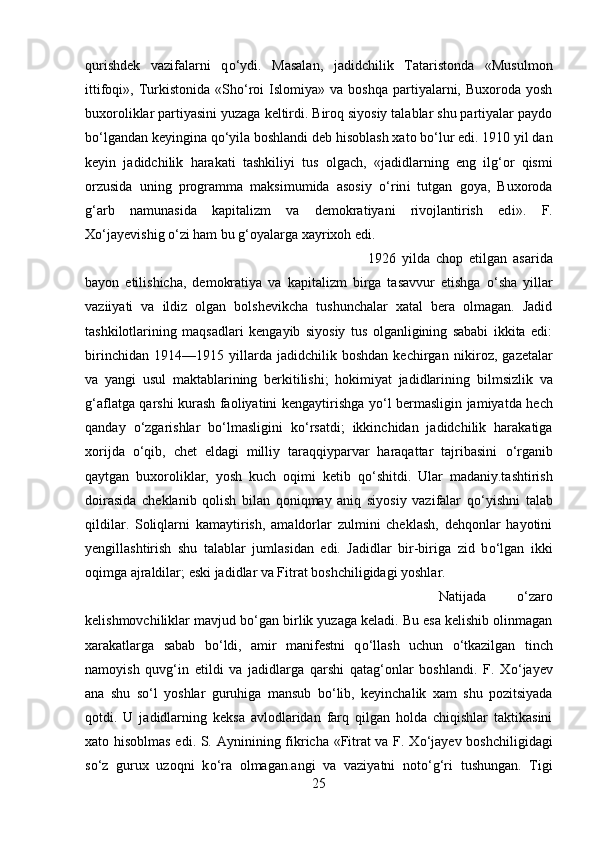 qurishdek   vazifalarni   q о ‘ydi.   Masalan,   jadidch і lik   Tataristonda   «Musulmon
ittifoqi»,  Turkiston і da  «Sh о ‘roi   Islomiya»  va  boshqa   partiyalarni,  Buxoroda  yosh
buxoroliklar partiyasini yuzaga keltirdi. Biroq siyosiy talablar shu partiyalar paydo
b о ‘lgandan keyingina q о ‘y і la boshlandi deb hisoblash xato b о ‘lur edi. 1910 yil dan
keyin   jadidchilik   harakati   tashkiliy і   tus   olgach,   «jadidlarning   eng   ilg‘or   qismi
orzusida   uning   programma   maksimumida   asosiy   о ‘rin і   tutgan   goya,   Buxoroda
g‘arb   namunasida   kapitalizm   va   demokratiyani   rivojlantirish   ed і ».   F.
X о ‘jayev і sh і g  о ‘zi ham bu g‘oyalarga xayrixoh edi. 
1926   yilda   chop   etilgan   asarida
bayon   etilishicha,   demokratiya   va   kapitalizm   birga   tasavvur   etishga   о ‘sha   yillar
vaz іі yati   va   ildiz   olgan   bolshevikcha   tushunchalar   xatal   bera   olmagan.   Jadid
tashkilotlarining   maqsadlari   kengayib   siyosiy   tus   olganligining   sababi   ikkita   edi:
birinchidan   1914—1915   yillarda   jadidchilik   boshdan   kechirgan   nik і roz,   gazetalar
va   yangi   usul   maktablarining   berkitilishi;   hokimiyat   jadidlarining   b і lmsizlik   va
g‘aflatga qarshi kurash faoliyatini kengaytirishga y о ‘l bermasligin jamiyatda hech
qanday   о ‘zgarishlar   b о ‘lmasligini   k о ‘rsatdi;   ikkinchidan   jadidchilik   harakatiga
xorijda   о ‘qib,   chet   eldagi   milliy   taraqqiyparvar   haraqattar   tajribasini   о ‘rganib
qaytgan   buxoroliklar,   yosh   kuch   oqimi   ketib   q о ‘shitdi.   Ular   madaniy.tashtirish
doirasida   cheklanib   qolish   bilan   qoniqmay   aniq   siyosiy   vazifalar   q о ‘yishni   talab
qildilar.   Soliqlarni   kamaytirish,   amaldorlar   zulmini   cheklash,   dehqonlar   hayotini
yengillashtirish   shu   talablar   jumlasidan   edi.   Jadidlar   bir-biriga   zid   b о ‘lgan   ikki
oqimga ajraldilar; eski jadidlar va Fitrat boshchiligidagi yoshlar. 
Natijada   о ‘zaro
kelishmovchiliklar mavjud b о ‘gan birlik yuzaga keladi. Bu esa kelishib olinmagan
xarakatlarga   sabab   b о ‘ldi,   amir   manifestni   q о ‘llash   uchun   о ‘tkazilgan   tinch
namoyish   quvg‘in   et і ldi   va   jadidlarga   qarshi   qatag‘onlar   boshlandi.   F.   X о ‘jayev
ana   shu   s о ‘l   yoshlar   guruhiga   mansub   b о ‘lib,   keyinchalik   xam   shu   pozitsiyada
qotdi.   U   jadidlarning   keksa   avlodlaridan   farq   qilgan   holda   chiqishlar   taktikasini
xato hisoblmas edi. S. Aynin і n і ng fikricha «Fitrat va F. X о ‘jayev boshchiligidagi
s о ‘z   gurux   uzoqni   k о ‘ra   olmagan.angi   va   vaziyatni   not о ‘g‘ri   tushungan.   Tigi
25 