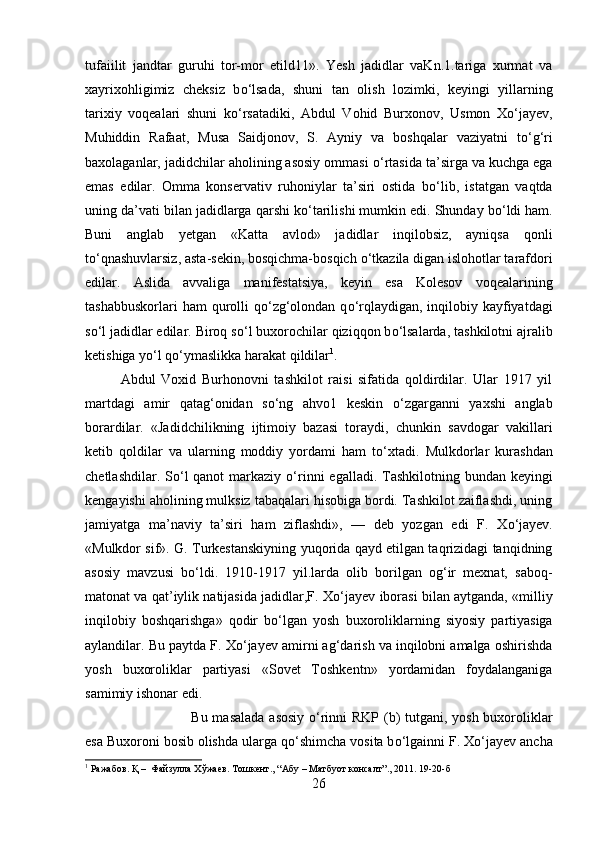 tufaiilit   jandtar   guruhi   tor-mor   etild11».   Yesh   jadidlar   vaKn.1.tariga   xurmat   va
xayrixohligimiz   cheksiz   b о ‘lsada,   shuni   tan   olish   lozimki,   keyingi   yillarning
tarixiy   voqealari   shuni   k о ‘rsatadiki,   Abdul   Vohid   Burxonov,   Usmon   X о ‘jayev,
Muhiddin   Rafaat,   Musa   Saidjonov,   S.   Ayniy   va   boshqalar   vaziyatni   t о ‘g‘ri
baxolaganlar, jadidchilar aholining asosiy ommasi  о ‘rtasida ta’sirga va kuchga ega
emas   edilar.   Omma   konservativ   ruhoniylar   ta’siri   ostida   b о ‘lib,   istatgan   vaqtda
uning da’vati bilan jadidlarga qarshi k о ‘tarilishi mumkin edi. Shunday b о ‘ldi ham.
Buni   anglab   yetgan   «Katta   avlod»   jadidlar   inqilobsiz,   ayniqsa   qonli
t о ‘qnashuvlarsiz, asta-sekin, bosqichma-bosqich  о ‘tkazila digan islohotlar tarafdori
edilar.   Aslida   avvaliga   manifestatsiya,   keyin   esa   Kolesov   voqealarining
tashabbuskorlari  ham  qurolli  q о ‘zg‘olondan q о ‘rqlaydigan, inqilobiy kayfiyatdagi
s о ‘l jadidlar edilar. Biroq s о ‘l buxorochilar qiziqqon b о ‘lsalarda, tashkilotni ajralib
ketishiga y о ‘l q о ‘ymaslikka harakat qildilar 1
. 
Abdul   Voxid   Burhonovni   tashkilot   raisi   sifatida   qoldirdilar.   Ular   1917   yil
martdagi   amir   qatag‘onidan   s о ‘ng   ahvo1   keskin   о ‘zgarganni   yaxshi   anglab
borardilar.   «Jad і dchilikning   ijtimoiy   bazasi   toraydi,   chunk і n   savdogar   vakillari
ketib   qoldilar   va   ularning   moddiy   yordami   ham   t о ‘xtadi.   Mulkdorlar   kurashdan
chetlashdilar. S о ‘l  qanot  markaziy   о ‘rinni  egalladi. Tashkilotning bundan keyingi
kengayishi aholining mulksiz tabaqalari hisobiga bordi. Tashkilot zaiflashdi, uning
jamiyatga   ma’naviy   ta’siri   ham   ziflashdi»,   —   deb   yozgan   edi   F.   X о ‘jayev.
«Mulkdor sif». G. Turkestanskiyning yuqorida qayd etilgan taqrizidagi tanqidning
asosiy   mavzusi   b о ‘ldi.   1910-1917   yil.larda   olib   borilgan   og‘ir   mexnat,   saboq-
matonat va qat’iylik natijasida jadidlar,F. X о ‘jayev iborasi bilan aytganda, «milliy
inqilobiy   boshqarishga»   qodir   b о ‘lgan   yosh   buxoroliklarning   siyosiy   partiyasiga
aylandilar. Bu paytda F. X о ‘jayev amirni ag‘darish va inqilobni amalga oshirishda
yosh   buxoroliklar   partiyasi   «Sovet   Toshkentn»   yordamidan   foydalanganiga
samimiy ishonar edi. 
Bu masalada  asosiy   о ‘rinni RKP (b)  tutgani, yosh buxoroliklar
esa Buxoroni bosib olishda ularga q о ‘shimcha vosita b о ‘lga і nni F. X о ‘jayev ancha
1
 Ражабов. Қ –  Файзулла Хўжаев. Тошкент., “Абу – Матбуот консалт”., 2011. 19-20-б
26 