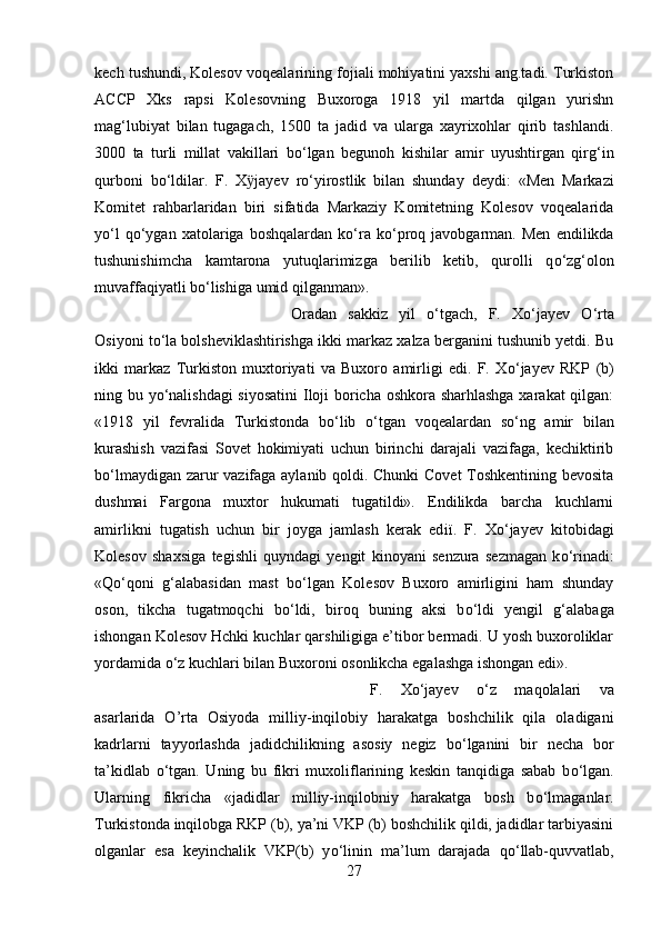 kech tushundi, Kolesov voqealar і ning fojiali mohiyatini yaxshi ang.tadi. Turkiston
ACCP   Xks   rapsi   Kolesovning   Buxoroga   1918   yil   martda   qilgan   yurishn
mag‘lubiyat   bilan   tugagach,   1500   ta   jadid   va   ularga   xayrixohlar   qirib   tashlandi.
3000   ta   turli   millat   vakillari   b о ‘lgan   begunoh   kishilar   amir   uyushtirgan   qirg‘in
qurboni   b о ‘ld і lar.   F.   X ӱ jayev   r о ‘yirostlik   bilan   shunday   deyd і :   «Men   Markaz і
Komitet   rahbarlaridan   biri   sifatida   Markaziy   Komitetning   Kolesov   voqealarida
y о ‘l   q о ‘ygan   xatolariga  boshqalardan   k о ‘ra   k о ‘proq  javobgarman.   Men   endilikda
tushunishimcha   kamtarona   yutuqlarimizga   berilib   ketib,   qurolli   q о ‘zg‘olon
muvaffaqiyatli b о ‘lishiga umid qilganman». 
Oradan   sakkiz   yil   о ‘tgach,   F.   X о ‘jayev   О ‘rta
Osiyoni t о ‘la bolsheviklashtirishga ikki markaz xalza berganini tushunib yetdi. Bu
ikki   markaz   Turkiston   muxtoriyati   va   Buxoro   amirligi   edi.   F.   X о ‘jayev   RKP   (b)
ning bu y о ‘nalishdagi  siyosatini  Iloji boricha oshkora sharhlashga xarakat qilgan:
«1918   yil   fevralida   Turkistonda   b о ‘lib   о ‘tgan   voqealardan   s о ‘ng   amir   bilan
kurashish   vazifasi   Sovet   hokimiyati   uchun   birinchi   darajali   vazifaga,   kechiktirib
b о ‘lmaydigan zarur vazifaga aylanib qoldi. Chunki Covet  Toshkentining bevosita
dushmai   Fargona   muxtor   hukumati   tugatildi».   Endilikda   barcha   kuchlarni
amirlikni   tugatish   uchun   bir   joyga   jamlash   kerak   ed ії .   F.   X о ‘jayev   kitobidagi
Kolesov   shaxsiga   tegishli   quyndagi   yengit   kinoyani   senzura   sezmagan   k о ‘rinadi:
«Q о ‘qon і   g‘alabasidan   mast   b о ‘lgan   Kolesov   Buxoro   amirligini   ham   shunday
oson,   tikcha   tugatmoqchi   b о ‘ldi,   biroq   buning   aksi   b о ‘ldi   yengil   g‘alabaga
ishongan Kolesov Hchki kuchlar qarshiligiga e’tibor bermadi. U yosh buxoroliklar
yordamida  о ‘z kuchlari bilan Buxoroni osonlikcha egalashga ishongan edi».
F.   X о ‘jayev   о ‘z   maqolalari   va
asarlarida   O’rta   Osiyoda   milliy-inqilobiy   harakatga   boshchilik   qila   oladigani
kadrlarni   tayyorlashda   jadidchilikning   asosiy   negiz   b о ‘lganini   bir   necha   bor
ta’kidlab   о ‘tgan.   Uning   bu   fikri   muxoliflarining   keskin   tanqidiga   sabab   b о ‘lgan.
Ularning   fikricha   «jadidlar   milliy-inqilobniy   harakatga   bosh   b о ‘lmaganlar.
Turkistonda inqilobga RKP (b), ya’ni VKP (b) boshchilik qildi, jadidlar tarbiyasini
olganlar   esa   keyinchalik   VKP(b)   y о ‘linin   ma’lum   darajada   q о ‘llab-quvvatlab,
27 