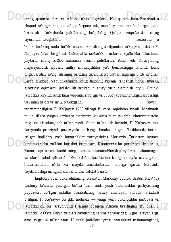 uning   qatorida   element   sifatida   о ‘rin   olganlar».   Haqiqatdan   ham   Rossiyadan
eksport   qilingan   inqilob   xalqqa   begona   edi,   mahalliy   ahoi   manfaatlariga   javob
bermasdi.   Turkistonda   jadidlarning   k о ‘pchiligi   Q о ‘qon   voqealaridan   s о ‘ng
siyosatdan uzoqlatdilar. Buxoroda   u
bir   oz   kechroq,   sodir   b о ‘ldi,   chunki   amirlik   ag‘darilgandan   s о ‘nggina   jadidlar   F.
X о ‘jayev   bilan   birgalikda   hukumatda   raxbarlik   о ‘rinlarini   egalladilar.   Dastlabki
paytarda   sobiq   BXSR   hukumati   asosan   jadidlardan   iborat   edi.   Rossiyaning
imperiyachilik   siyosati   milliy   mustaqillikka   y о ‘l   bermasligiga   ishonch   hosil
qilganlaridan   s о ‘ng,   ularning   ba’zilari   qarshilik   k о ‘rsatish   lageriga   о ‘tib   ketdilar.
Biroq   Buxoro   respublikasin і ng   keng   tarixini,   undagi   rahbarlik,   ichki   kurash,
g‘oyaviy   oqimlarni   jadidchilik   tarixshi   bilamay   turib   tushunish   qiyin.   Chunki
jadidchik key і nchastik ham voqealar rivojiga va F. X о ‘jayevning tutgan siyosatiga
va ishlariga  о ‘z ta’sirini  о ‘tkazgandi.  Sovet
tarixshunosligida   F.   X о ‘jayev   1920   yildagi   Buxoro   inqlobdan   avval і ,   Moskvada
muhojirlikda   yurgan   kezlarida   marksizm-leninizm   bilan   tanishib,   «kommunistcha
ongi   shaklland і n»,   deb   ta’kidlanadi.   Shuni   ta’kidlash   lozimki,   F.   X о ‘jayev   kon і
darajasida   prinsipial   pozitsiyada   b о ‘lishga   harakat   qilgan.   Toshkentda   tashkil
etilgan   inqilobiy   yosh   buxoroliklar   partiyasining   Markaziy   Turkiston   byurosi
kommunistcha   y о ‘ldan   bor і shni   istamagan.   Kommunist.lar   guruhidan   farq   qilib,
Buxorodagi  barcha kuchlarning, jumladan  kommuHnstik g‘oyalarni  tushunmagan
va   ularni   qabul   qilmarali,   lekin   islohot   tarafdorlari   b о ‘lgan   mayda   savdogarlar,
hunarmandlar,   о ‘rta   va   mayda   amaldorlardan   amirga   qarshi   kurashda
foydalanishga uringanliklari shundan dalolat berad і . 
Inqilobiy yosh buxoroliklaring Turkiston Markaziy byurosi dasturi RKP (b)
dasturiy   ta’sirida   yozilgan   b о ‘lsa   ham,   unda   yosh   buxoroliklar   partiyasining
poydevori   b о ‘lgan   jadidlar   harakatining   tarixiy   ahamiyati   alohida   ta’kidlab
о ‘tilgan.   F.   X о ‘jayev   bu   ikki   hodisani   —   yangi   yosh   buxoroliklar   partiyasi   va
jadidchilikni   bir   jarayonning   ajralmas   bosqichi   sifatida   ta’riflagan.   Bu   bilan   u
jadidchilik   О ‘rta Osiyo xalqlari hayotining barcha sohalaridagi nigor jarayonlarga
asos   solganini   ta’kidlagan.   U   «eski   jadidlar»   yangi   qarashlarni   tushunmagann і ,
28 