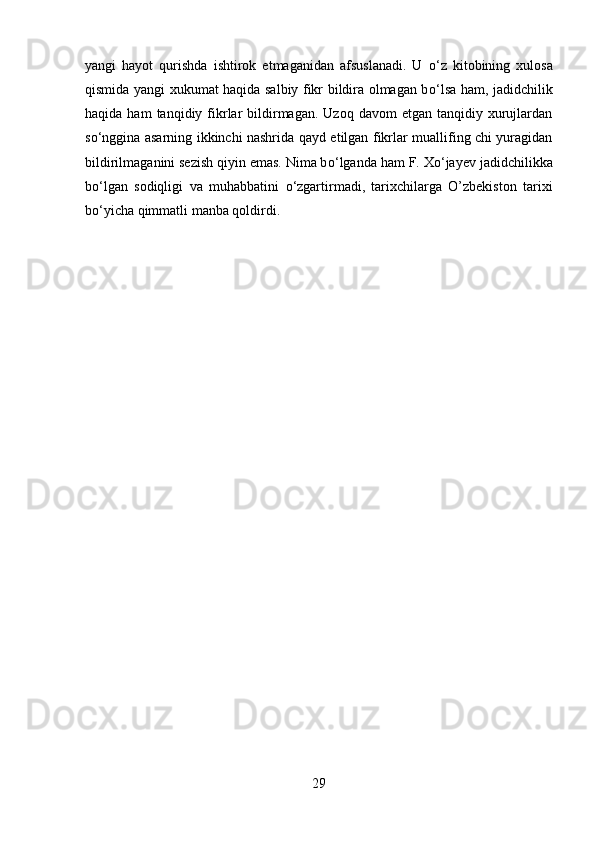 yangi   hayot   qurishda   ishtirok   etmaganidan   afsuslanadi.   U   о ‘z   kitobining   xulosa
qismida yangi xukumat haqida salbiy fikr bildira olmagan b о ‘lsa ham, jadidchilik
haqida  ham  tanqidiy  fikrlar   bildirmagan.  Uzoq   davom   etgan  tanqidiy  xurujlardan
s о ‘nggina asarning ikkinchi nashrida qayd etilgan fikrlar muallifing chi yuragidan
bildirilmaganini sezish qiyin emas. Nima b о ‘lganda ham F. X о ‘jayev jadidchilikka
b о ‘lgan   sodiqligi   va   muhabbatini   о ‘zgartirmadi,   tarixchilarga   O’zbekiston   tarixi
b о ‘yicha qimmatli manba qoldirdi.
29 