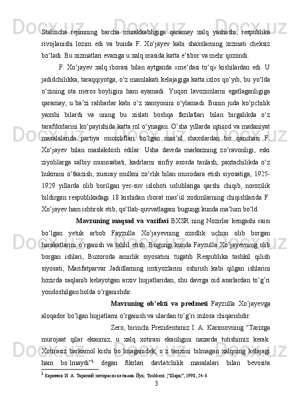 Stalincha   rejimning   barcha   murakkabligiga   qaramay   xalq   yashashi,   respublika
rivojlanishi   lozim   edi   va   bunda   F.   Xо‘jayev   kabi   shaxslarning   xizmati   cheksiz
bо‘ladi. Bu xizmatlari evaziga u xalq orasida katta e’tibor va mehr qozondi. 
F.   Xо‘jayev   xalq   iborasi   bilan   aytganda   «me’dasi   tо‘q»   kishilardan   edi.   U
jadidchilikka, taraqqiyotga, о‘z mamlakati kelajagiga katta ixlos qо‘yib, bu yо‘lda
о‘zining   ota   meros   boyligini   ham   ayamadi.   Yuqori   lavozimlarni   egatlaganligiga
qaramay,   u   ba’zi   rahbarlar   kabi   о‘z   xamyonini   о‘ylamadi.   Bunin   juda   kо‘pchilik
yaxshi   bilardi   va   uning   bu   xislati   boshqa   fazilatlari   bilan   birgalikda   о‘z
tarafdorlarini kо‘payishida katta rol о‘ynagan. O’sha yillarda iqtisod va madaniyat
masalalarida   partiya   muxoliflari   bо‘lgan   mas’ul   shaxslardan   bir   qanchasi   F.
Xо‘jayev   bilan   maslakdosh   edilar.   Usha   davrda   markazning   zо‘ravonligi,   eski
ziyolilarga   salbiy   munosabati,   kadrlarni   sinfiy   asosda   tanlash,   paxtachilikda   о‘z
hukmini   о‘tkazish,   xususiy   mulkni   zо‘rlik  bilan   musodara  etish   siyosatiga,   1925-
1929   yillarda   olib   borilgan   yer-suv   islohoti   uslublariga   qarshi   chiqib,   norozilik
bildirgan   respublikadagi   18   kishidan   iborat   mas’ul   xodimlarning   chiqishlarida   F.
Xо‘jayev ham ishtirok etib, qо‘llab-quvvatlagani bugungi kunda ma’lum bо‘ld. 
Mavzuning   maqsad   va   vazifasi   BXSR   ning   Nozirlar   kengashi   raisi
bo’lgan   yetuk   arbob   Fayzulla   Xo’jayevning   ozodlik   uchun   olib   borgan
harakatlarini o’rganish va tahlil etish. Bugungi kunda Fayzulla Xo’jayevning olib
borgan   ishlari,   Buxoroda   amirlik   siyosatini   tugatib   Respublika   tashkil   qilish
siyosati,   Marifatparvar   Jadidlarning   imtiyozlarini   oshirish   kabi   qilgan   ishlarini
hozirda   saqlanib   kelayotgan   arxiv   hujjatlaridan,   shu   davrga   oid   asarlardan   to’g’ri
yondoshilgan holda o’rganishdir.
Mavzuning   ob’ekti   va   predmeti   Fayzulla   Xo’jayevga
aloqador bo’lgan hujjatlarni o’rganish va ulardan to’g’ri xulosa chiqarishdir.
Zero, birinchi  Prezidentimiz I. A. Karimovning “Tarixga
murojaat   qilar   ekanmiz,   u   xalq   xotirasi   ekanligini   nazarda   tutishimiz   kerak.
Xotirasiz   barkamol   kishi   bo`lmaganidek,   o`z   tarixini   bilmagan   xalqning   kelajagi
ham   bo`lmaydi” 1
  degan   fikrlari   davlatchilik   masalalari   bilan   bevosita
1
 Каримов И. А. Тарихий хотирасиз келажак Йуқ. Тoshkent.,”Шарқ”, 1998, 24-б
3 