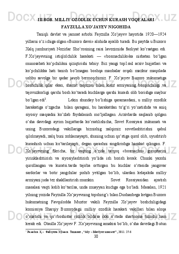 III BOB. MILLIY OZODLIK UCHUN KURASH VOQEALARI
FAYZULLA XO’JAYEV NIGOHIDA
Taniqli   davlat   va   jamoat   arbobi   Fayzulla   X о ‘jayev   hayotida   1920—1924
yillarni  о ‘z ichiga olgan «Buxoro davri» alohida ajralib turadi. Bu paytda u Buxoro
Xalq   jumhuriyati   Nozirlar   Sh о ‘rosining   raisi   lavozimida   faoliyat   k о ‘rsatgan   edi.
F.X о ‘jayevning   istiqlolchilik   harakat і   —   «bosmachilik»ka   nisbatan   b о ‘lgan
munosabati   k о ‘pchilikni   qiziqtirishi   tabiiy.   Biz   yangi   top І .rail   arxiv   hujjatlari   va
k о ‘pchilikka   hati   tanish   b о ‘lmagan   boshqa   manbalar   orqali   mazkur   maqolada
ushbu   savolga   bir   qadar   javob   bermoqchimiz.   F.   X о ‘jayev   Buxoro   xukumatiga
boshchilik   qilar   ekan,   sharoit   taqozosi   bilan   kient   armiyaning   bosqinchiligi   va
tajovuzkorligi qarsh і   bosh k о ‘taradi kuchlarga qarshi kurash olib borishga majbur
b о ‘lgan edi 1
. Lekin   shunday   b о ‘lishiga   qaramasdan і ,   u   mill і y   ozodlik
harakatiga   о ‘zgacha     b і lan   qaragani,   bu   harakatdan   t о ‘g‘ri   y о ‘natishda   va   aniq
siyosiy   maqsadni   ko’zlab   foydalanish   m о ‘ljallagan.   Arxivlarda   saqlanib   qolgan
о ‘sha   davrdagi   ayrim   hujjattarda   k о ‘rsatilishicha,   Sovet   Rossiyasi   xukumati   va
uning   Buxorodagi   vakillariga   b і zn і shig   xalqimiz   sovetlashtirishni   qabul
qilolmayad і , xalq buni xohlamayapti, shuning uchun q о ‘stiga qurol olib, uyusht і rib
kurashish   uchun   k о ‘tarilayapt і ,   degan   qarashni   singdirishga   harakat   qilingan.   F.
X о ‘jayevning   fikricha,   bir   vaqting   о ‘zida   tarqoq   «bosmachn»   guruxtarini
y і r і nklashtiirish   va   siyosiylashtirish   y о ‘lida   ish   borish   kerak.   Chunki   yaxshi
qurollangan   va   kurats і .tarda   tajriba   orttirgan   bu   kuchlar   о ‘rtasida   jangovar
sardorlar   va   botir   jangchilar   pishib   yetilgan   b о ‘lib,   ulardan   kelajakda   milliy
arm і yani juda tez shakllantirish mumkin. Sovet   Rossiyasidan   ajratish
masalasi  vaqti kelib k о ‘tarilsa, unda muayyan kuchga ega b о ‘ladi. Masalan, 1921
yilning yozida Fayzulla X о ‘jayevning topshirig‘i bilan Dushanbega ketgan Buxoro
hukumatning   Favqulodda   Muxtor   vakili   Fayzulla   X о ‘jayev   boshchiligidagi
komissiya   Sharqiy   Buxorodagii   milli і y   ozodlik   harakati   vakillari   bilan   aloqa
о ‘rnatishi   va   q о ‘rboshistar   rozilik   bildirsa   ikki   о ‘rtada   shartnoma   tuznsh і   ham
kerak edi. Otaulla X о ‘jayev F. X о ‘jayevning amakisi b о ‘lib,  о ‘sha davrdagi Butun
1
 Ражабов. Қ –  Файзулла Хўжаев. Тошкент., “Абу – Матбуот консалт”., 2011. 27-б
30 