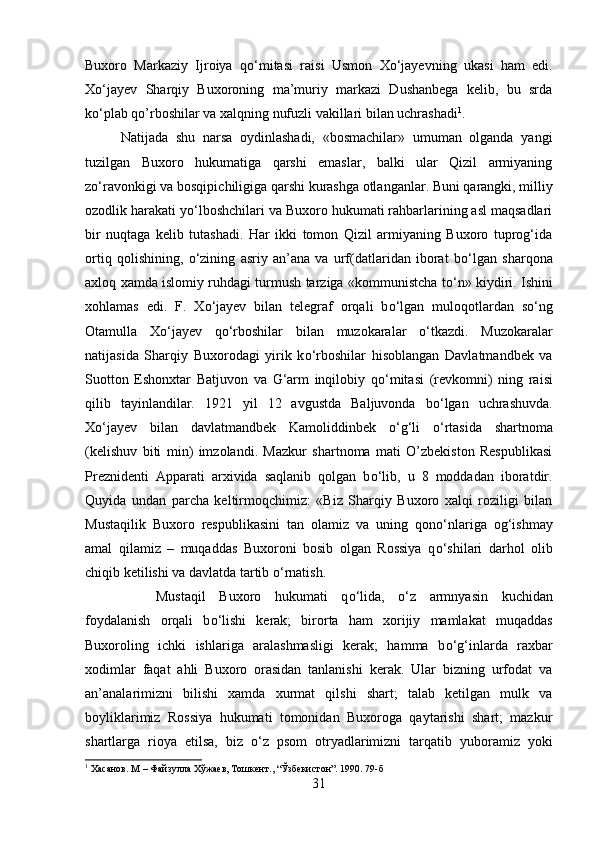 Buxoro   Markaziy   Ijroiya   q о ‘mitasi   raisi   Usmon   X о ‘jayevning   ukasi   ham   edi.
X о ‘jayev   Sharqiy   Buxoroning   ma’muriy   markazi   Dushanbega   kelib,   bu   srda
k о ‘plab qo’rboshilar va xalqning nufuzli vakillari bilan uchrashadi 1
. 
Natijada   shu   narsa   oydinlashadi,   «bosmachilar»   umuman   olganda   yangi
tuzilgan   Buxoro   hukumatiga   qarshi   emaslar,   balki   ular   Qizil   armiyaning
z о ‘ravonkigi va bosqip і chiligiga qarshi kurashga otlanganlar. Buni qarangki, milliy
ozodlik harakati y о ‘lboshchilari va Buxoro hukumati rahbarlarining asl maqsadlari
bir   nuqtaga   kelib   tutashadi.   Har   ikki   tomon   Qizil   armiyaning   Buxoro   tuprog‘ida
ortiq   qolishining,   о ‘zining   asriy   an’ana   va   urf(datlaridan   iborat   b о ‘lgan   sharqona
axloq xamda islomiy ruhdagi turmush tarziga «kommunistcha t о ‘n» kiyd і ri. Ishini
xohlamas   edi.   F.   X о ‘jayev   bilan   telegraf   orqali   b о ‘lgan   muloqotlardan   s о ‘ng
Otamulla   X о ‘jayev   q о ‘rboshilar   bilan   muzokaralar   о ‘tkazdi.   Muzokaralar
natijasida   Sharqiy   Buxorodagi   yirik   k о ‘rboshilar   hisoblangan   Davlatmandbek   va
Suotton   Eshonxtar   Batjuvon   va   G‘arm   inqilobiy   q о ‘mitasi   (revkomn і )   ning   raisi
qilib   tayinlandilar.   1921   yil   12   avgustda   Baljuvonda   b о ‘lgan   uchrashuvda.
X о ‘jayev   bilan   davlatmandbek   Kamoliddinbek   о ‘g‘li   о ‘rtasida   shartnoma
(kelishuv   biti   m і n)   imzolandi.   Mazkur   shartnoma   mati   O’zbekiston   Respublikasi
Prezn і denti   Apparati   arxivida   saqlanib   qolgan   b о ‘lib,   u   8   moddadan   iboratdir.
Quyida   undan   parcha   keltirmoqchimiz:   «Biz   Sharqiy   Buxoro   xalqi   roziligi   bilan
Mustaqilik   Buxoro   respublikasini   tan   olamiz   va   uning   qon о ‘nlariga   og‘ishmay
amal   qilamiz   –   muqaddas   Buxoroni   bosib   olgan   Rossiya   q о ‘sh і lari   darhol   olib
chiqib ketilishi va davlatda tartib  о ‘rnatish. 
Mustaqil   Buxoro   hukumati   q о ‘lida,   о ‘z   armnyas і n   kuchidan
foydalanish   orqali   b о ‘lishi   kerak;   birorta   ham   xorijiy   mamlakat   muqaddas
Buxoroling   ichki   ishlariga   aralashmasligi   kerak;   hamma   b о ‘g‘inlarda   raxbar
xodimlar   faqat   ahli   Buxoro   orasidan   tanlanishi   kerak.   Ular   bizning   urfodat   va
an’analarimizni   bilishi   xamda   xurmat   qilshi   shart;   talab   ketilgan   mulk   va
boyliklarimiz   Rossiya   hukumati   tomonidan   Buxoroga   qaytarishi   shart;   mazkur
shartlarga   rioya   etilsa,   biz   о ‘z   psom   otryadlarimizni   tarqatib   yuboramiz   yoki
1
 Хасанов. М – Файзулла Хўжаев, Тошкент., “Ўзбекистон”. 1990. 79-б
31 