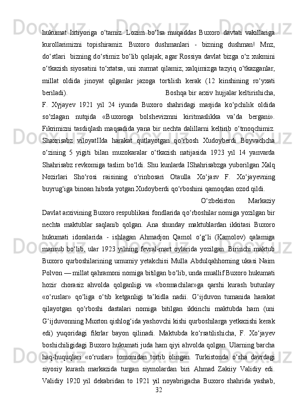 hukumat   Ixtiyoriga   о ‘tamiz.   Lozim   b о ‘lsa   muqaddas   Buxoro   davtati   vakillariga
kurollarimizni   topishiramiz.   Buxoro   dushmanlari   -   bizning   dushman!   Mnz,
d о ‘stlar і    bizning d о ‘stimiz b о ‘lib qolajak; agar Rossiya davlat bizga   о ‘z xukmini
о ‘tkazish siyosatini  t о ‘xtatsa, uni xurmat  qilamiz; xalq і mizga tazyiq   о ‘tkazganlar,
millat   oldida   jinoyat   qilganlar   jazoga   tortilish   kerak   (12   k і nsh і ning   r о ‘yxati
beriladi).  Boshqa bir arxiv hujjalar keltirishicha,
F.   X ү jayev   1921   yil   24   iyunda   Buxoro   shahridagi   masjida   k о ‘pchilik   oldida
s о ‘zlagan   nutqida   «Buxoroga   bolshevizmni   kiritmaslikka   va’da   bergan і ».
Fikrimizni   tasdiqlash   maqsadida   yana   bir   nechta   dalillarni   keltirib   о ‘tmoqchimiz.
Shaxrisabz   viloyatIIda   harakat   qutlayotgan   q о ‘rbosh   Xudoyberdi   Boyvachcha
о ‘zining   5   yigiti   bilan   muzokaralar   о ‘tkazish   natijasida   1923   yil   14   yanvarda
Shahrisabz revkomiga taslim b о ‘ldi. Shu kunlarda   І Shahrisabzga yuborilgan Xalq
Nozirlari   Sh о ‘rosi   raisining   о ‘rinbosari   Otaulla   X о ‘jasv   F.   X о ‘jayevning
buyrug‘iga binoan hibsda yotgan Xudoyberdi q о ‘rboshini qamoqdan ozod qildi.
О ‘zbekiston   Markaziy
Davlat arxivining Buxoro respublikasi fondlarida q о ‘rboshilar nomiga yozilgan bir
nechta   maktublar   saqlanib   qolgan.   Ana   shunday   maktublardan   ikkitasi   Buxoro
hukumati   idoralarida   -   ishlagan   Ahmadjon   Qamol   о ‘g‘li   (Kamolov)   qalamiga
mansub   b о ‘lib,   ular   1923   yilning   fevral-mart   oylarida   yozilgan.   Birinchi   maktub
Buxoro   qurboshilarining   umumiy   yetakchisi   Mulla   Abdulqahhorning   ukasi   Naim
Polvon — millat qahramoni nomiga bitilgan b о ‘lib, unda muallif Buxoro hukumati
hozir   chorasiz   ahvolda   qolganligi   va   «bosmachilar»ga   qarshi   kurash   butunlay
« о ‘ruslar»   q о ‘liga   о ‘tib   ketganligi   ta’kidla   nad ії .   G‘ijduvon   tumanida   harakat
qilayotgan   q о ‘rboshi   dastalari   nomiga   bitilgan   ikkinchi   maktubda   ham   (uni
G‘ijduvonning Muxton qishlog‘ida yashovchi kishi qurboshilarga yetkazishi kerak
edi)   yuqoridagi   fikrlar   bayon   qilinadi.   Maktubda   k о ‘rsatilishicha,   F.   X о ‘jayev
bosh і chiligidagi Buxoro hukumati juda ham qiyi ahvolda qolgan. Ularning barcha
haq-huquqlari   « о ‘ruslar»   tomonidan   tortib   olingan.   Turkistonda   о ‘sha   davrdagi
siyosiy   kurash   markazida   turgan   siymolardan   biri   Ahmad   Zaki і y   Validiy   edi.
Validiy   1920   yil   dekabridan   to   1921   yil   noyabrigacha   Buxoro   shahrida   yashab,
32 