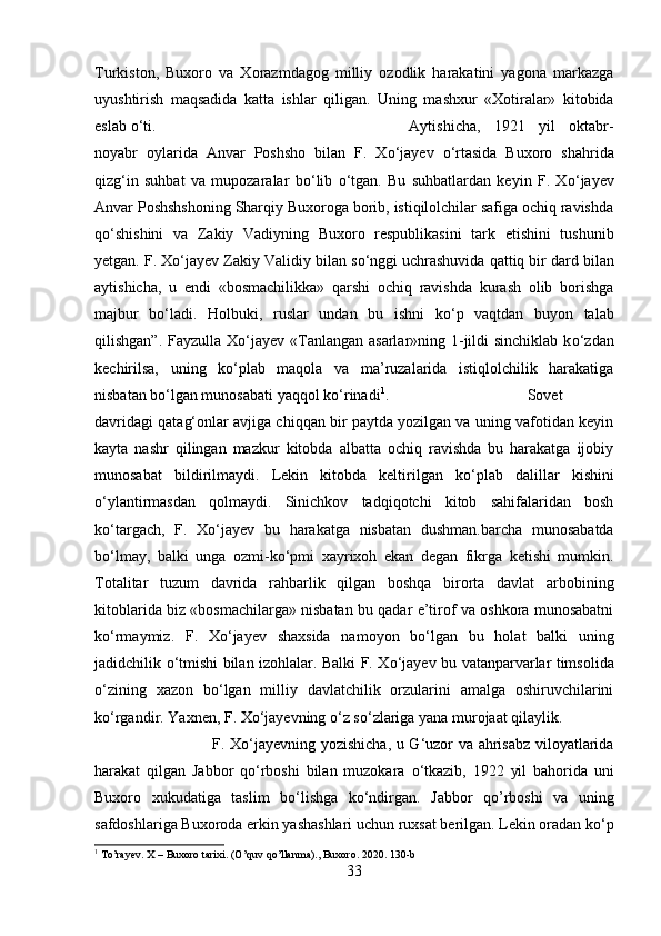 Turkiston,   Buxoro   va   Xorazmdagog   milliy   ozodlik   harakatini   yagona   markazga
uyushtirish   maqsadida   katta   ishlar   qil і gan.   Uning   mashxur   «Xotiralar»   kitobida
eslab  о ‘t і .  Aytishicha,   1921   yil   oktabr-
noyabr   oylarida   Anvar   Poshsho   bilan   F.   X о ‘jayev   о ‘rtasida   Buxoro   shahrida
qizg‘in   suhbat   va   mupozaralar   b о ‘lib   о ‘tgan.   Bu   suhbatlardan   keyin   F.   X о ‘jayev
Anvar Poshshshoning Sharqiy Buxoroga borib, istiqilolchilar safiga ochiq ravishda
q о ‘shishini   va   Zakiy   Vadiyning   Buxoro   respublikasini   tark   etishini   tushunib
yetgan. F. X о ‘jayev Zakiy Validiy bilan s о ‘nggi uchrashuvida qattiq bir dard bilan
aytishicha,   u   end і   «bosmachilikka»   qarshi   ochiq   ravishda   kurash   olib   borishga
majbur   b о ‘ladi.   Holbuki,   ruslar   undan   bu   ishni   k о ‘p   vaqtdan   buyon   talab
qilishgan”. Fayzulla X о ‘jayev «Tanlangan asarlar»ning 1-jildi  sinchiklab k о ‘zdan
kechirilsa,   uning   k о ‘plab   maqola   va   ma’ruzalarida   istiqlolchilik   harakatiga
nisbatan b о ‘lgan munosabati yaqqol k о ‘rinadi 1
.  Sovet
davridagi qatag‘onlar avjiga chiqqan bir paytda yozilgan va uning vafotidan keyin
kayta   nashr   qilingan   mazkur   kitobda   albatta   ochiq   ravishda   bu   harakatga   ijobiy
munosabat   bildirilmaydi.   Lekin   kitobda   keltirilgan   k о ‘plab   dalillar   kishini
о ‘ylantirmasdan   qolmaydi.   Sinichkov   tadqiqotchi   kitob   sahifalaridan   bosh
k о ‘targach,   F.   X о ‘jayev   bu   harakatga   nisbatan   dushman.barcha   munosabatda
b о ‘lmay,   balki   unga   ozmi-k о ‘pmi   xayrixoh   ekan   degan   fikrga   ketishi   mumkin.
Totalitar   tuzum   davrida   rahbarlik   qilgan   boshqa   birorta   davlat   arbobining
kitoblarida biz «bosmachilarga» nisbatan bu qadar e’tirof va oshkora munosabatni
k о ‘rmaymiz.   F.   X о ‘jayev   shaxsida   namoyon   b о ‘lgan   bu   holat   balki   uning
jadidchilik   о ‘tmishi bilan izohlalar. Balki F. X о ‘jayev bu vatanparvarlar timsolida
о ‘zining   xazon   b о ‘lgan   milliy   davlatchilik   orzularini   amalga   oshiruvchilarini
k о ‘rgandir. Yaxnen, F. X о ‘jayevning  о ‘z s о ‘zlariga yana murojaat qilaylik.
F. X о ‘jayevning yozishicha, u G‘uzor va ahrisabz viloyatlarida
harakat   qilgan   Jabbor   q о ‘rboshi   bilan   muzokara   о ‘tkazib,   1922   yil   bahorida   uni
Buxoro   xukudatiga   taslim   b о ‘lishga   k о ‘ndirgan.   Jabbor   qo’rboshi   va   uning
safdoshlariga Buxoroda erkin yashashlari uchun ruxsat berilgan. Lekin oradan k о ‘p
1
  To ’ rayev .  X  –  Buxoro   tarixi . ( O ’ quv   qo ’ llanma ).,  Buxoro . 2020. 130- b
3 