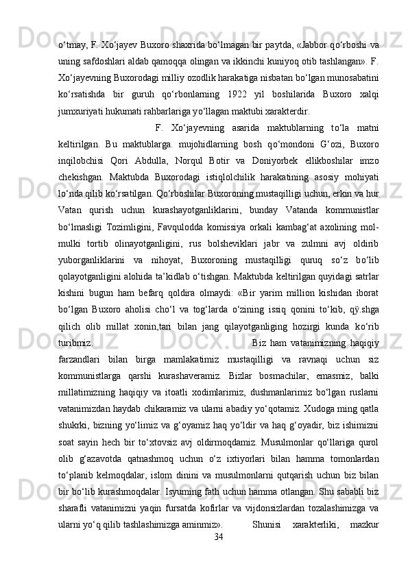 о ‘tmay, F. X о ‘jayev Buxoro shaxrida b о ‘lmagan bir paytda, «Jabbor q о ‘rboshi va
uning safdoshlari aldab qamoqqa olingan va ikkinchi kuniyoq otib tashlangan». F.
X о ‘jayevning Buxorodagi milliy ozodlik harakatiga nisbatan b о ‘lgan munosabatini
k о ‘rsatishda   bir   guruh   q о ‘rbonlarning   1922   yil   boshilarida   Buxoro   xalqi
jumxuriyati hukumati rahbarlariga y о ‘llagan maktubi xarakterdir. 
F.   X о ‘jayevning   asarida   maktublarning   t о ‘la   matni
keltirilgan.   Bu   maktublarga.   mujohidlarning   bosh   q о ‘mondoni   G‘ozi,   Buxoro
inqilobchisi   Qor і   Abdulla,   Norqul   Botir   va   Doniyorbek   ellikboshilar   imzo
chekishgan.   Maktubda   Buxorodagi   istiqlolchilik   harakatining   asosiy   mohiyati
l о ‘nda qilib k о ‘rsatilgan. Q о ‘rboshilar Buxoroning mustaqilligi uchun, erkin va hur
Vatan   qurish   uchun   kurashayotganliklarini,   bunday   Vatanda   kommunistlar
b о ‘lmasligi   Tozimligini,   Favqulodda   komissiya   orkali   kambag‘at   axolining   mol-
mulki   tortib   olinayotganligini,   rus   bolsheviklari   jabr   va   zulmni   avj   oldirib
yuborganliklarini   va   nihoyat,   Buxoroning   mustaqilligi   quruq   s о ‘z   b о ‘lib
qolayotganligini alohida ta’kidlab   о ‘tishgan. Maktubda keltirilgan quyidagi satrlar
kishini   bugun   ham   befarq   qoldira   olmaydi:   «Bir   yarim   million   kishidan   iborat
b о ‘lgan   Buxoro   aholisi   ch о ‘l   va   tog‘larda   о ‘zining   issiq   qonini   t о ‘kib,   q ӱ .shga
qilich   olib   millat   xonin,tari   bilan   jang   qilayotganliging   hozirgi   kunda   k о ‘rib
turibmiz.  Biz   ham   vatanimizning   haqiqiy
farzandlari   bilan   birga   mamlakatimiz   mustaqilligi   va   ravnaqi   uchun   siz
kommunistlarga   qarshi   kurashaveramiz.   Bizlar   bosmachilar,   emasmiz,   balki
millatimizning   haqiqiy   va   itoatli   xodimlarimiz,   dushmanlarimiz   bо‘lgan   ruslarni
vatanimizdan haydab chikaramiz va ularni abadiy yо‘qotamiz. Xudoga ming qatla
shukrki, bizning  yо‘limiz  va g‘oyamiz  haq yо‘ldir   va haq  g‘oyadir,  biz ishimizni
soat   sayin   hech   bir   tо‘xtovsiz   avj   oldirmoqdamiz.   Musulmonlar   qо‘llariga   qurol
olib   g‘azavotda   qatnashmoq   uchun   о‘z   ixtiyorlari   bilan   hamma   tomonlardan
tо‘planib   kelmoqdalar,   islom   dinini   va   musulmonlarni   qutqarish   uchun   biz   bilan
bir bо‘lib kurashmoqdalar. Isyuming fath uchun hamma otlangan. Shu sababli biz
sharafli   vatanimizni   yaqin   fursatda   kofirlar   va   vijdonsizlardan   tozalashimizga   va
ularni yо‘q qilib tashlashimizga aminmiz». Shunisi   xarakterliki,   mazkur
34 