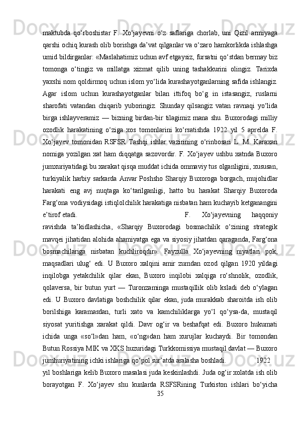 maktubda   qо‘rboshistar   F.   Xо‘jayevni   о‘z   saflariga   chorlab,   uni   Qizil   armiyaga
qarshi ochiq kurash olib borishga da’vat qilganlar va о‘zaro hamkorlikda ishlashga
umid bildirganlar: «Maslahatimiz uchun avf etgaysiz, fursatni qо‘stdan bermay biz
tomonga   о‘tingiz   va   millatga   xizmat   qilib   uning   tashakkurini   olingiz.   Tarixda
yaxshi nom qoldirmoq uchun islom yо‘lida kurashayotganlarning safida ishlangiz.
Agar   islom   uchun   kurashayotganlar   bilan   ittifoq   bо‘g   in   istasangiz,   ruslarni
sharofati   vatandan   chiqarib   yuboringiz.   Shunday   qilsangiz   vatan   ravnaqi   yо‘lida
birga   ishlayveramiz   —   bizning   birdan-bir   tilagimiz   mana   shu.   Buxorodagi   milliy
ozodlik   harakatining   о‘ziga   xos   tomonlarini   kо‘rsatishda   1922   yil   5   aprelda   F.
Xо‘jayev   tomonidan   RSFSR   Tashqi   ishlar   vazirining   о‘rinbosari   L.   M.   Karaxan
nomiga yozilgan xat  ham  diqqatga sazovordir. F. Xо‘jayev ushbu xatnda  Buxoro
jumxuriyatidagi bu xarakat qisqa muddat ichida ommaviy tus olganligini, xususan,
turkiyalik  harbiy  sarkarda  Anvar   Poshsho  Sharqiy Buxoroga  borgach,  mujohidlar
harakati   eng   avj   nuqtaga   kо‘tarilganligi,   hatto   bu   harakat   Sharqiy   Buxoroda
Farg‘ona vodiysidagi istiqlolchilik harakatiga nisbatan ham kuchayib ketganangini
e’tirof etadi.  F.   Xо‘jayevning   haqqoniy
ravishda   ta’kidlashicha,   «Sharqiy   Buxorodagi   bosmachilik   о‘zining   strategik
mavqei jihatidan alohida ahamiyatga ega va siyosiy jihatdan qaraganda, Farg‘ona
bosmachilariga   nisbatan   kuchliroqdir».   Fayzulla   Xо‘jayevning   niyatlari   pok,
maqsadlari   ulug‘   edi.   U   Buxoro   xalqini   amir   zumdan   ozod   qilgan   1920   yildagi
inqilobga   yetakchilik   qilar   ekan,   Buxoro   inqilobi   xalqiga   rо‘shnolik,   ozodlik,
qolaversa,   bir   butun   yurt   —   Turonzaminga   mustaqillik   olib   ksladi   deb   о‘ylagan
edi.   U   Buxoro   davlatiga   boshchilik   qilar   ekan,   juda   murakkab   sharoitda   ish   olib
borilshiga   karamasdan,   turli   xato   va   kamchiliklarga   yо‘l   qо‘ysa-da,   mustaqil
siyosat   yuritishga   xarakat   qildi.   Davr   og‘ir   va   beshafqat   edi.   Buxoro   hukumati
ichida   unga   «sо‘l»dan   ham,   «о‘ng»dan   ham   xurujlar   kuchaydi.   Bir   tomondan
Butun Rossiya MIK va XKS huzuridagi Turkkomissiya mustaqil davlat — Buxoro
jumhuriyatining ichki ishlariga qо‘pol sur’atda aralasha boshladi.  1922
yil boshlariga kelib Buxoro masalasi juda keskinlashdi. Juda og‘ir xolatda ish olib
borayotgan   F.   Xо‘jayev   shu   kunlarda   RSFSRining   Turkiston   ishlari   bо‘yicha
35 