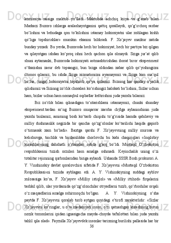 komissiya   raisiga   maktub   yо‘lladi.   Maktubda   achchiq   kiіya   va   g‘azab   bilan
Markazi   Buxoro   ishlarga   aralashayotganini   qattiq   qorallaydi,   qо‘g‘irchoq   raxbar
bо‘lishini   va   behudaga   qon   tо‘kilishini   istamay   hokimiyatni   ular   xohlagan   kishh
qо‘liga   topshirishlar»   mumkin   ekanini   bildiradi.   F.   Xo’jayev   mazkur   xatida
bunday yozadi: Bu yerda, Buxoroda hech bir hokimiyat, hech bir partiya biz qilgan
va   qilayotgan   ishdan   kо‘proq   ishni   hech   qachon   qila   olmaydi.   Sizga   jur’at   qilib
shuni   aytamanki,   Buxoroda   hokimiyati   astmashtirishdan   iborat   biror   eksperiment
о‘tkazishni   zarur   deb   topsangiz,   bun   bizga   oldindan   xabar   qilib   qо‘yishingizni
iltimos   qilamiz,   bu   ishda   Sizga   xizmatimizni   ayamaymiz   va   Sizga   kim   ma’qul
bо‘lsa,   (unga)   hokimiyatni   topshirib   qо‘ya   qolamiz.   Bizning   har   qanday   о‘jarlik
qilishimiz va Sizinng zо‘rlik choralari kо‘rishingiz halokati bо‘lishini, Sizlar uchun
ham, bizlar uchun ham nomaqbul oqibatlar keltirishini juda yaxshi bilamiz. 
Biz   zо‘rlik   bilan   qilinadigan   tо‘ntarishlarni   istamaymiz,   chunki   shunday
eksperiment.tardan   sо‘ng   Buxoro   muqarrar   xaroba   ch lga   aylaninshіnіn   judaӱ
yaxshi   binlamiz,   amirning   bosh   kо‘tarib   chiqishi   tо‘g‘risida   hamda   qabilaviy   va
milliy   dushmanlik   negizida   bir   qancha   qо‘zg‘olonlar   kо‘tarilishi   haqida   gapirib
о‘tirmasak   xam   bо‘ladi».   Baxtga   qarshi   F.   Xо‘jayevning   milliy   murosa   va
kelishuvga,   tinchlik   va   birdamlikka   chorlovchi   bu   kabi   chaqiriqlari   «Inqilobiy
kurashlar»ning   dahshatli   o’rtanalari   ostida   g‘arq   bо‘ldi.   Mustaqil   О‘zbekiston
respublikasini   tuzish   orzulari   ham   amalga   oshmadi.   Keyinchalik   uning   о‘zi
totalitar rejimning qurbonlarndan biriga aylandi. Ushanda SSSR Bosh prokurori A.
Y.   Vіnshinskiy   davlat   qoralovchisi   sifatida   F.   Xo’jayevni   «Mustaqil   О‘zbekiston
Respublikasi»ni   tuziida   ayblagan   edi.   A.   Y.   Vishinskiyning   suddagi   ayblov
xulosasiga   kо‘ra,   F.   Xо‘jayev   «Milliy   istiqlol»   va   «Milliy   ittihod»   firqalarini
tashkil qilib, ular yordamida qо‘zg‘olonchilar otryadlarni tuzib, qо‘rboshilar orqali
о‘z maqsadlarini amalga oshirmoqchi bо‘lgan. A.   Y.   Vishinskiyning   о‘sha
paytda   F.   Xо‘jayevni   qoralab   turib   aytgan   quyidagi   e’tirofi   xarakterlіdir:   «Sizlar
Xо‘jayevni kо‘ringlar, u о‘ta madaniyati inson, о‘zi qatnashgan kurashning butun
nozik   tomonlarini   ipidan   ignasigacha   mayda-chuyda   tafsilottari   bilan   juda   yaxshi
tahlil qila olad». Fayzulla Xo’jayevdek insonlar tarixning burilishi pallasida har bir
36 