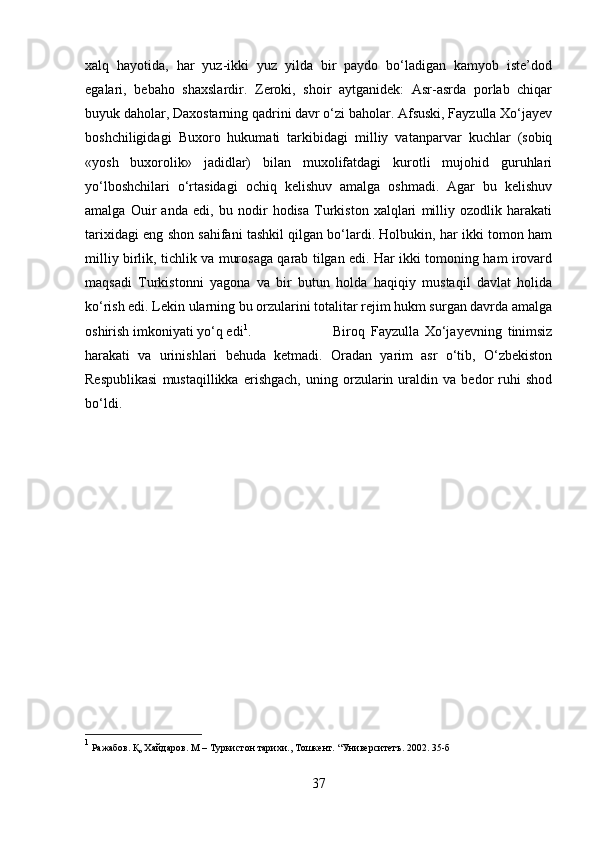 xalq   hayotida,   har   yuz-ikki   yuz   yilda   bir   paydo   bо‘ladigan   kamyob   iste’dod
egalari,   bebaho   shaxslardir.   Zeroki,   shoir   aytganidek:   Asr-asrda   porlab   chiqar
buyuk daholar, Daxostarning qadrini davr о‘zi baholar. Afsuski, Fayzulla Xо‘jayev
boshchiligidagi   Buxoro   hukumati   tarkibidagi   milliy   vatanparvar   kuchlar   (sobiq
«yosh   buxorolik»   jadidlar)   bilan   muxolifatdagi   kurotli   mujohid   guruhlari
yо‘lboshchilari   о‘rtasidagi   ochiq   kelishuv   amalga   oshmadi.   Agar   bu   kelishuv
amalga   Ouіr   anda   edi,   bu   nodir   hodisa   Turkiston   xalqlari   milliy   ozodlik   harakati
tarixidagi eng shon sahifani tashkil qilgan bо‘lardi. Holbukіn, har ikki tomon ham
milliy birlik, tіchlik va murosaga qarab tilgan edi. Har ikki tomoning ham irovard
maqsadi   Turkistonni   yagona   va   bir   butun   holda   haqiqiy   mustaqil   davlat   holida
kо‘rish edi. Lekin ularning bu orzularini totalitar rejim hukm surgan davrda amalga
oshirish imkoniyati yо‘q edi 1
.  Biroq   Fayzulla   Xо‘jayevning   tinimsiz
harakati   va   urinishlari   behuda   ketmadi.   Oradan   yarim   asr   о‘tib,   О‘zbekiston
Respublikasi   mustaqillikka   erishgach,   uning   orzularin   uraldіn   va   bedor   ruhi   shod
bо‘ldi.
1
 Ражабов. Қ, Хайдаров. М – Туркистон тарихи., Тошкент.  “Университетъ. 2002. 35- б
37 