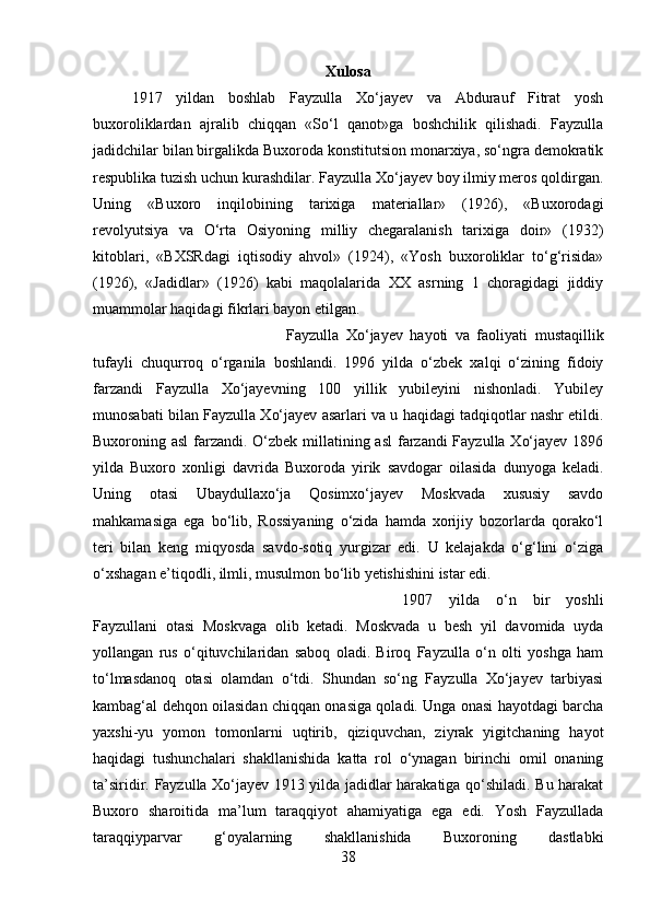 Xulosa
1917   yildan   boshlab   Fayzulla   Xo‘jayev   va   Abdurauf   Fitrat   yosh
buxoroliklardan   ajralib   chiqqan   «So‘l   qanot»ga   boshchilik   qilishadi.   Fayzulla
jadidchilar bilan birgalikda Buxoroda konstitutsion monarxiya, so‘ngra demokratik
respublika tuzish uchun kurashdilar. Fayzulla Xo‘jayev boy ilmiy meros qoldirgan.
Uning   «Buxoro   inqilobining   tarixiga   materiallar»   (1926),   «Buxorodagi
revolyutsiya   va   O‘rta   Osiyoning   milliy   chegaralanish   tarixiga   doir»   (1932)
kitoblari,   «BXSRdagi   iqtisodiy   ahvol»   (1924),   «Yosh   buxoroliklar   to‘g‘risida»
(1926),   «Jadidlar»   (1926)   kabi   maqolalarida   XX   asrning   1   choragidagi   jiddiy
muammolar haqidagi fikrlari bayon etilgan.
Fayzulla   Xo‘jayev   hayoti   va   faoliyati   mustaqillik
tufayli   chuqurroq   o‘rganila   boshlandi.   1996   yilda   o‘zbek   xalqi   o‘zining   fidoiy
farzandi   Fayzulla   Xo‘jayevning   100   yillik   yubileyini   nishonladi.   Yubiley
munosabati bilan Fayzulla Xo‘jayev asarlari va u haqidagi tadqiqotlar nashr etildi.
Buxoroning asl  farzandi .   O‘zbek millatining asl  farzandi  Fayzulla Xo‘jayev 1896
yilda   Buxoro   xonligi   davrida   Buxoroda   yirik   savdogar   oilasida   dunyoga   keladi.
Uning   otasi   Ubaydullaxo‘ja   Qosimxo‘jayev   Moskvada   xususiy   savdo
mahkamasiga   ega   bo‘lib,   Rossiyaning   o‘zida   hamda   xorijiy   bozorlarda   qorako‘l
teri   bilan   keng   miqyosda   savdo-sotiq   yurgizar   edi.   U   kelajakda   o‘g‘lini   o‘ziga
o‘xshagan e’tiqodli, ilmli, musulmon bo‘lib yetishishini istar edi.
1907   yilda   o‘n   bir   yoshli
Fayzullani   otasi   Moskvaga   olib   ketadi.   Moskvada   u   besh   yil   davomida   uyda
yollangan   rus   o‘qituvchilaridan   saboq   oladi.   Biroq   Fayzulla   o‘n   olti   yoshga   ham
to‘lmasdanoq   otasi   olamdan   o‘tdi.   Shundan   so‘ng   Fayzulla   Xo‘jayev   tarbiyasi
kambag‘al dehqon oilasidan chiqqan onasiga qoladi. Unga onasi hayotdagi barcha
yaxshi-yu   yomon   tomonlarni   uqtirib,   qiziquvchan,   ziyrak   yigitchaning   hayot
haqidagi   tushunchalari   shakllanishida   katta   rol   o‘ynagan   birinchi   omil   onaning
ta’siridir.   Fayzulla Xo‘jayev 1913 yilda jadidlar harakatiga qo‘shiladi. Bu harakat
Buxoro   sharoitida   ma’lum   taraqqiyot   ahamiyatiga   ega   edi.   Yosh   Fayzullada
taraqqiyparvar   g‘oyalarning   shakllanishida   Buxoroning   dastlabki
38 