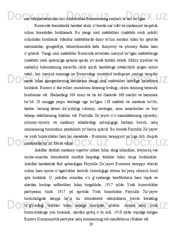 ma’rifatparvarlaridan biri Abdulvohid Buxonovning sezilarli ta’siri bo‘lgan.
Buxoroda demokratik harakat aholi o‘rtasida ma’rifat va madaniyat tarqatish
uchun   kurashdan   boshlanadi.   Bu   yangi   usul   maktablari   (maktabi   usuli   jadidi)
ochishdan   boshlandi.   Mazkur   maktablarda   diniy   ta’lim   asoslari   bilan   bir   qatorda
matematika,   geografiya,   tabiatshunoslik   kabi   dunyoviy   va   ijtimoiy   fanlar   ham
o‘qitiladi.  Yangi  usul  maktablar   Buxoroda avvaldan  mavjud  bo‘lgan  maktablarga
(maktabi usuli qadimi)ga qarama-qarshi yo‘sinda tashkil etiladi.   Milliy ziyolilar va
mahalliy   hukumatning   maorifni   isloh   qilish   harakatiga   yetakchilik   qilgan   ayrim
vakil-   lari   mavjud   tuzumga   va   Buxorodagi   mustabid   boshqaruv   usuliga   tanqidiy
nazar   bilan   qaraganlarning   barchasini   yangi   usul   maktablari   atrofiga   birlashtira
boshladi. Buxoro o‘sha yillari musulmon dinining beshigi, islom dinining tayanchi
hisoblanar   edi.   Shahardagi   364   ensiz   va   tor   ko‘chalarda   360   machit   va   hammasi
bo‘lib   20   mingga   yaqin   talabaga   ega   bo‘lgan   138   maktab   va   madrasa   bo‘lib,
talaba-   larning   aksari   ko‘pchiligi   ruhoniy,   savdogar,   amir   amaldorlari   va   boy
tabaqa   vakillarining   bolalari   edi.   Fayzulla   Xo‘jayev   o‘z   mamlakatining   iqtisodiy,
ijtimoiy-siyosiy   va   madaniy   sohalardagi   qoloqligiga   barham   berish,   xalq
ommasining turmushini yaxshilash yo‘llarini qidirdi. Bu borada Fayzulla Xo‘jayev
va yosh buxoroliklar ham bir masalada - Buxoroni taraqqiyot yo‘liga olib chiqish
masalasida bir xil fikrda edilar.
Jadidlar  dastlab madaniy-oqartuv ishlari  bilan shug‘ullandilar, keyinroq esa
uncha-muncha   demokratik   ozodlik   haqidagi   talablar   bilan   chiqa   boshladilar.
Jadidlar   harakatida   faol   qatnashgan   Fayzulla   Xo‘jayev   Buxoroni   taraqqiy   ettirish
uchun   ham   ayrim   o‘zgartishlar   kiritish   lozimligiga   tobora   ko‘proq   ishonch   hosil
qila   boshladi.   U,   jadidlar   orasidan   o‘z   g‘oyalariga   tarafdorlarni   ham   topdi   va
ulardan   boshqa   safdoshlari   bilan   birgalikda,   1917   yilda   Yosh   buxoroliklar
partiyasini   tuzdi.   1917   yil   aprelda   Yosh   buxorliklar   Fayzulla   Xo‘jayev
boshchiligida   xalqqa   ba’zi   bir   demokratik   erkinliklarni   berish   kerakligi
to‘g‘risidagi   talablar   bilan   amirga   murojaat   qildilar.   Ammo   amir   yosh
buxoroliklarga   yon  bosmadi,   ulardan  qattiq   o‘ch   oldi.  1918   yilda  vujudga   kelgan
Buxoro Kommunistik partiyasi xalq ommasining tub manfatlarini ifodalar edi.
39 