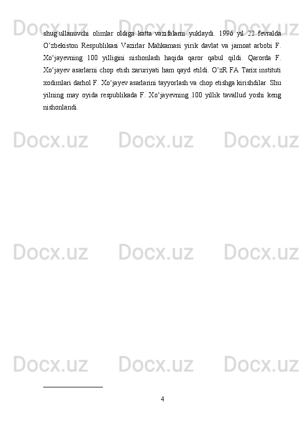 shug`ullanuvchi   olimlar   oldiga   katta   vazifalarni   yuklaydi.   1996   yil   22   fevralda
O’zbekiston   Respublikasi   Vazirlar   Mahkamasi   yirik   davlat   va   jamoat   arbobi   F.
X о ‘jayevning   100   yilligini   nishonlash   haqida   qaror   qabul   qild і .   Qarorda   F.
X о ‘jayev   asarlarni   chop  etish  zaruriyati   ham   qayd  etildi.  O’zR  FA  Tarix  instituti
xodimlari darhol F. X о ‘jayev asarlarini tayyorlash va chop etishga kirishdilar. Shu
yilning   may   oyida   respublikada   F.   X о ‘jayevning   100   yillik   tavallud   yoshi   keng
nishonlandi. 
4 
