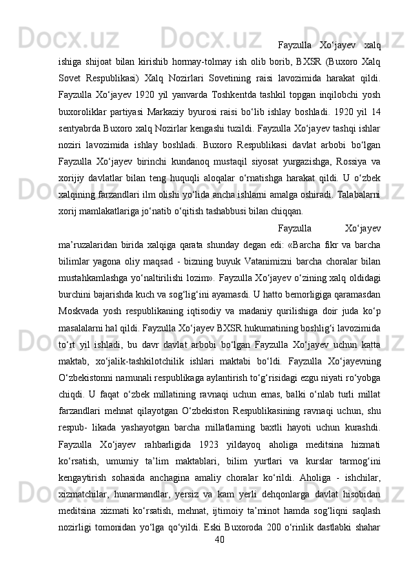 Fayzulla   Xo‘jayev   xalq
ishiga   shijoat   bilan   kirishib   hormay-tolmay   ish   olib   borib,   BXSR   (Buxoro   Xalq
Sovet   Respublikasi)   Xalq   Nozirlari   Sovetining   raisi   lavozimida   harakat   qildi.
Fayzulla   Xo‘jayev   1920   yil   yanvarda   Toshkentda   tashkil   topgan   inqilobchi   yosh
buxoroliklar   partiyasi   Markaziy   byurosi   raisi   bo‘lib   ishlay   boshladi.   1920   yil   14
sentyabrda Buxoro xalq Nozirlar kengashi tuzildi. Fayzulla Xo‘jayev tashqi ishlar
noziri   lavozimida   ishlay   boshladi.   Buxoro   Respublikasi   davlat   arbobi   bo‘lgan
Fayzulla   Xo‘jayev   birinchi   kundanoq   mustaqil   siyosat   yurgazishga,   Rossiya   va
xorijiy   davlatlar   bilan   teng   huquqli   aloqalar   o‘rnatishga   harakat   qildi.   U   o‘zbek
xalqining farzandlari ilm olishi yo‘lida ancha ishlarni amalga oshiradi. Talabalarni
xorij mamlakatlariga jo‘natib o‘qitish tashabbusi bilan chiqqan.
Fayzulla   Xo‘jayev
ma’ruzalaridan   birida   xalqiga   qarata   shunday   degan   edi:   «Barcha   fikr   va   barcha
bilimlar   yagona   oliy   maqsad   -   bizning   buyuk   Vatanimizni   barcha   choralar   bilan
mustahkamlashga yo‘naltirilishi lozim».   Fayzulla Xo‘jayev o‘zining xalq oldidagi
burchini bajarishda kuch va sog‘lig‘ini ayamasdi. U hatto bemorligiga qaramasdan
Moskvada   yosh   respublikaning   iqtisodiy   va   madaniy   qurilishiga   doir   juda   ko‘p
masalalarni hal qildi. Fayzulla Xo‘jayev BXSR hukumatining boshlig‘i lavozimida
to‘rt   yil   ishladi,   bu   davr   davlat   arbobi   bo‘lgan   Fayzulla   Xo‘jayev   uchun   katta
maktab,   xo‘jalik-tashkilotchilik   ishlari   maktabi   bo‘ldi.   Fayzulla   Xo‘jayevning
O‘zbekistonni namunali respublikaga aylantirish to‘g‘risidagi ezgu niyati ro‘yobga
chiqdi.   U   faqat   o‘zbek   millatining   ravnaqi   uchun   emas,   balki   o‘nlab   turli   millat
farzandlari   mehnat   qilayotgan   O‘zbekiston   Respublikasining   ravnaqi   uchun,   shu
respub-   likada   yashayotgan   barcha   millatlarning   baxtli   hayoti   uchun   kurashdi.
Fayzulla   Xo‘jayev   rahbarligida   1923   yildayoq   aholiga   meditsina   hizmati
ko‘rsatish,   umumiy   ta’lim   maktablari,   bilim   yurtlari   va   kurslar   tarmog‘ini
kengaytirish   sohasida   anchagina   amaliy   choralar   ko‘rildi.   Aholiga   -   ishchilar,
xizmatchilar,   hunarmandlar,   yersiz   va   kam   yerli   dehqonlarga   davlat   hisobidan
meditsina   xizmati   ko‘rsatish,   mehnat,   ijtimoiy   ta’minot   hamda   sog‘liqni   saqlash
nozirligi   tomonidan   yo‘lga   qo‘yildi.   Eski   Buxoroda   200   o‘rinlik   dastlabki   shahar
40 