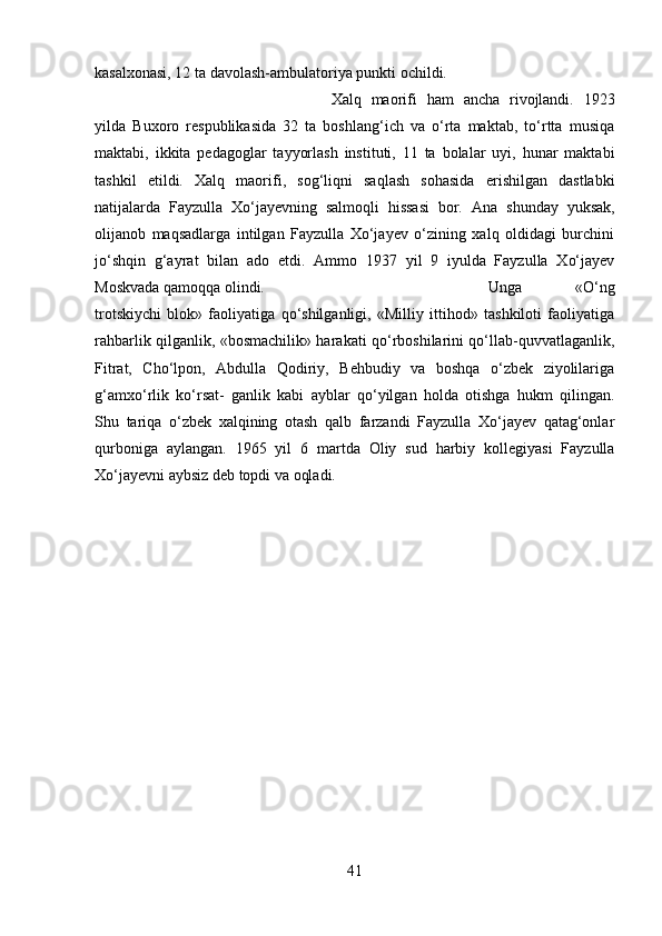 kasalxonasi, 12 ta davolash-ambulatoriya punkti ochildi.
Xalq   maorifi   ham   ancha   rivojlandi.   1923
yilda   Buxoro   respublikasida   32   ta   boshlang‘ich   va   o‘rta   maktab,   to‘rtta   musiqa
maktabi,   ikkita   pedagoglar   tayyorlash   instituti,   11   ta   bolalar   uyi,   hunar   maktabi
tashkil   etildi.   Xalq   maorifi,   sog‘liqni   saqlash   sohasida   erishilgan   dastlabki
natijalarda   Fayzulla   Xo‘jayevning   salmoqli   hissasi   bor.   Ana   shunday   yuksak,
olijanob   maqsadlarga   intilgan   Fayzulla   Xo‘jayev   o‘zining   xalq   oldidagi   burchini
jo‘shqin   g‘ayrat   bilan   ado   etdi.   Ammo   1937   yil   9   iyulda   Fayzulla   Xo‘jayev
Moskvada qamoqqa olindi. Unga   «O‘ng
trotskiychi   blok»   faoliyatiga   qo‘shilganligi,   «Milliy   ittihod»   tashkiloti   faoliyatiga
rahbarlik qilganlik, «bosmachilik» harakati qo‘rboshilarini qo‘llab-quvvatlaganlik,
Fitrat,   Cho‘lpon,   Abdulla   Qodiriy,   Behbudiy   va   boshqa   o‘zbek   ziyolilariga
g‘amxo‘rlik   ko‘rsat-   ganlik   kabi   ayblar   qo‘yilgan   holda   otishga   hukm   qilingan.
Shu   tariqa   o‘zbek   xalqining   otash   qalb   farzandi   Fayzulla   Xo‘jayev   qatag‘onlar
qurboniga   aylangan.   1965   yil   6   martda   Oliy   sud   harbiy   kollegiyasi   Fayzulla
Xo‘jayevni aybsiz deb topdi va oqladi.
41 