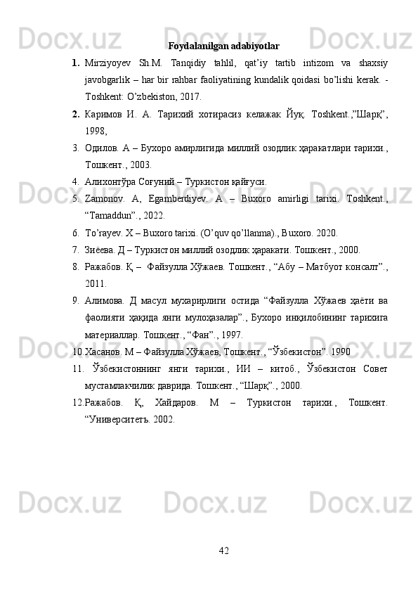 Foydalanilgan adabiyotlar
1. Mirziyoyev   Sh.M.   Tanqidiy   tahlil,   qat’iy   tartib   intizom   va   shaxsiy
javobgarlik – har  bir  rahbar  faoliyatining kundalik qoidasi  bo’lishi  kerak. -
Toshkent: O’zbekiston, 2017.
2. Каримов   И.   А.   Тарихий   хотирасиз   келажак   Йуқ.   Тoshkent.,”Шарқ”,
1998, 
3. Одилов. А – Бухоро амирлигида миллий озодлик ҳаракатлари тарихи.,
Тошкент., 2003.
4. Алихонтўра Соғуний – Туркистон қайғуси.
5. Zamonov.   A,   Egamberdiyev.   A   –   Buxoro   amirligi   tarixi.   Toshkent.,
“Tamaddun”., 2022.
6. To’rayev. X – Buxoro tarixi. (O’quv qo’llanma)., Buxoro. 2020.
7. Зиёева. Д – Туркистон миллий озодлик ҳаракати.  Тошкент., 2000.
8. Ражабов. Қ –   Файзулла Хўжаев. Тошкент., “Абу – Матбуот консалт”.,
2011.
9. Алимова.   Д   масул   мухарирлиги   остида   “Файзулла   Хўжаев   ҳаёти   ва
фаолияти   ҳақида   янги   мулоҳазалар”.,   Бухоро   инқилобининг   тарихига
материаллар.  Тошкент., “Фан”., 1997. 
10. Хасанов. М – Файзулла Хўжаев, Тошкент., “Ўзбекистон”. 1990
11.   Ўзбекистоннинг   янги   тарихи.,   ИИ   –   китоб.,   Ўзбекистон   Совет
мустамлакчилик даврида.  Тошкент., “Шарқ”., 2000.
12. Ражабов.   Қ,   Хайдаров.   М   –   Туркистон   тарихи.,   Тошкент.
“Университетъ. 2002.
42 