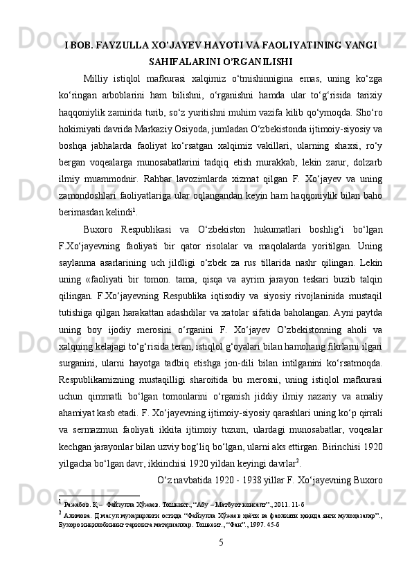 I BOB. FAYZULLA XO’JAYEV HAYOTI VA FAOLIYATINING YANGI
SAHIFALARINI O’RGANILISHI
Milliy   istiqlol   mafkurasi   xalqimiz   о‘tmishinnigina   emas,   uning   kо‘zga
kо‘ringan   arboblarini   ham   bilishni,   о‘rganishni   hamda   ular   tо‘g‘risida   tarixiy
haqqoniylik zamirida turib, sо‘z yuritishni muhim vazifa kilib qо‘ymoqda. Shо‘ro
hokimiyati davrida Markaziy Osiyoda, jumladan О‘zbekistonda ijtimoiy-siyosiy va
boshqa   jabhalarda   faoliyat   kо‘rsatgan   xalqimiz   vakillari,   ularning   shaxsi,   rо‘y
bergan   voqealarga   munosabatlarini   tadqiq   etish   murakkab,   lekin   zarur,   dolzarb
ilmiy   muammodnіr.   Rahbar   lavozimlarda   xizmat   qilgan   F.   Xо‘jayev   va   uning
zamondoshlari  faoliyatlariga   ular  oqlangandan   keyin  ham   haqqoniylik  bilan  baho
berimasdan kelindi 1
. 
Buxoro   Respublikasi   va   О‘zbekiston   hukumatlari   boshlig‘i   bо‘lgan
F.Xо‘jayevning   faoliyati   bir   qator   risolalar   va   maqolalarda   yoritilgan.   Uning
saylanma   asarlarining   uch   jildligi   о ‘zbek   za   rus   tillarida   nashr   qilingan.   Lekin
uning   «faoliyati   bir   tomon.   tama,   qisqa   va   ayrim   jarayon   teskari   buzib   talqin
qilingan.   F.X о ‘jayevning   Respublika   iqtisodiy   va   siyosiy   rivojlaninida   mustaqil
tutishiga qilgan harakattan adashdilar va xatolar sifatida baholangan. Ayni paytda
uning   boy   ijodiy   merosini   о ‘rganini   F.   X о ‘jayev   O’zbekistonning   aholi   va
xalqning kelajagi t о ‘g‘risida teran, istiqlol g‘oyalari bilan hamohang fikrlarni ilgari
surganini,   ularni   hayotga   tadbiq   etishga   jon-dili   bilan   intilganini   k о ‘rsatmoqda.
Respublikamizning   mustaqilligi   sharoitida   bu   merosni,   uning   istiqlol   mafkurasi
uchun   qimmatli   b о ‘lgan   tomonlarini   о ‘rganish   jiddiy   ilmiy   nazariy   va   amaliy
ahamiyat kasb etadi. F. X о ‘jayevning ijtimoiy-siyosiy qarashlari uning k о ‘p qirrali
va   sermazmun   faoliyati   ikkita   ijtimoiy   tuzum,   ulardagi   munosabatlar,   voqealar
kechgan jarayonlar bilan uzviy bog‘liq b о ‘lgan, ularni aks ettirgan. Birinchisi 1920
yilgacha b о ‘lgan davr, ikkinchisi 1920 yildan keyingi davrlar 2
. 
О ‘z navbatida 1920 - 1938 yillar F. X о ‘jayevning Buxoro
1
  Ражабов. Қ –  Файзулла Хўжаев. Тошкент., “Абу – Матбуот консалт”., 2011. 11-б
2
  Алимова. Д масул мухарирлиги остида “Файзулла Хўжаев ҳаёти ва фаолияти ҳақида янги мулоҳазалар”.,
Бухоро инқилобининг тарихига материаллар. Тошкент., “Фан”., 1997. 45-б
5 