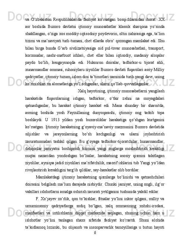 va   О ‘zbekiston   Respublikalarida   faoliyat   k о ‘rsatgan   bosqichlarn і dan   iborat.   XX
asr   boshida   Buxoro   davlatni   ijtimoiy   munosabatlar   klassik   sharqona   y о ‘sinda
shakllangan,  о ‘ziga xos moddiy-iqtisodn і y poydevor і n, oltin zahirasiga ega, ta’lim
tizimi va ma’naviyati turli-tumani, chet ellarda obr о ‘ qozongan mamlakat edi. Shu
bilan   birga   bunda   G‘arb   sivilizatsiyasiga   oid   pul-tovar   munosabatlari,   transport,
korxonalar,   nashr-matbuot   ishlari,   chet   ellar   bilan   iqtisodiy,   madaniy   aloqalar
paydo   b о ‘lib,   kengaymoqda   edi.   Hukmron   doiralar,   tadbirkor-u   tijorat   ahli,
xunarmandlar ommasi, ruhoniylaru ziyolilar Buxoro davlati fuqarolari asriy Milliy
qadriyatlar, ijtimoiy tuzum, islom dini ta’timotlari zaminida turib yangi davr, uning
k о ‘rinishlari va alomatlariga y о ‘l ochganlar, ularni q о ‘llab-quvvatlaganlar. 
Xalq hayotining, ijtimoiy munosabatlarni yangilash
harakatida   fuqarolarning   ishgan,   tadbirkor,   о ‘tkir   zehni   na   moyagdalari
qatnashganlar,   bu   harakat   ijtimoiy   harakat   edi.   Mana   shunday   bir   sharoitda,
asrning   boshida   yosh   Fayzullaning   dunyoqarashi,   ijtimoiy   ong   tarkib   topa
boshlaydi.   U   1913   yildan   yosh   buxoroliklar   harakatiga   q о ‘shgan   kurtganini
k о ‘rsatgan.   Ijtimoiy   harakatning  g‘oyaviy-ma’naviy   mazmunini   Buxoro   davlatida
siljishlar   va   jarayonlarning   b о ‘sh   kechganligi   va   ularni   joylashtirish
zaruratnomalari   tashkil   qilgan.   Bu   g‘oyaga   tadbirkor-tijoratchilar,   hunarmandlar,
dehqonlar   jamiyatni   boshqarish   tizimini   yangi   onglarga   moslashtirish   kerakligi
nuqtai   nazaridan   yondoshgan   b о ‘lsalar,   harakatning   asosiy   qismini   takitlagan
ziyolilar, ayniqsa jadid ziyolilari ma’rifatchilik, maorif ishlarini tub Yangi y о ‘ldan
rivojlantirish kerakligini targ‘ib qildilar, say-harakatlar olib bordilar.
Mamlakatdagi   ijtimoiy   harakatning   qismlarga   b о ‘linishi   va   qatnashchilari
doirasini belgilash ma’lum darajada nisbiydir. Chunki jamiyat, uning ongli, ilg‘or
vakillari islohotlarni amalga oshirish zarurati yetilganini tushunida yakdil edilar.
F.   X о ‘jayev   z о ‘rlik,   qon   t о ‘kishlar,   fitnalar   y о ‘lini   inkor   qilgani,   milliy   va
umuminsoniy   qadriyatlarga   sodiq   b о ‘lgan,   xalq   ommasining   xohsh і -irodasi,
manfaatlari   va   intilishlarini   diqqat   markazida   saqlagan,   shuning   uchun   ham   u
islohotlar   y о ‘lini   tanlagan   shaxs   sifatida   faoliyat   k о ‘rsatdi.   Shuni   alohida
ta’kidlamoq   lozimki,   bu   olijanob   va   insonparvarlik   tamoyillariga   u   butun   hayoti
6 