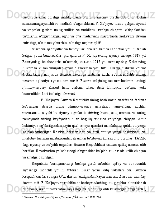 davomida   amal   qilishga   intildi,   ularni   о ‘zining   insoniy   burchi   deb   bildi.   Lekin
zamonaning ayanchli va mudhish  о ‘zgarishlarn і , F. X о ‘jayev tushib qolgan siyosat
va   voqealar   girdobi   uning   intilish   va   umidlarni   sarobga   chiqardi,   e’tiqodlaridan
ba’zilarini   о ‘zgartirishga,   og‘ir   va   о ‘ta   madanyatli   sharoitlarda   faoliyatini   davom
ettirishga,  о ‘z insoniy burchini  о ‘tashga majbur qild і 1
.
Sharqona   qadriyatlar   va   tamoyillar   ideallari   hamda   islohotlar   y о ‘lini   tanlab
kelgan   yosh і   buxoroliklar,   p і u   qatorda   F.   X о ‘jayevning   siyosiy   mavqei   1917   yil
Rossiyadagi   bolshevikcha   t о ‘ntarish,   xususan   1918   yn.   mart   oyidagi   Kolesoving
Buxoroga   kilgan   xurujidan   keyin   о ‘zgarishga   y о ‘l   tutdi.   Ularga   nisbatan   k о ‘rsat
4.1tan   tazyiq   natijasida   Buxoro   davlatiga   nisbatan   kuch,   z о ‘rlik   ishlatib   undagi
tuzumni ag‘dariy ї   siyosati  nari suridi. Buxoro xalqining tub manfaatlarini, undagi
ijtimoiy-siyosiy   sharoit   ham   oqilona   idrok   etish   tutmoqchi   b о ‘lgan   yok і
buxoroliklar fikr і  inobatga olinmadi.
F.   X о ‘jayev   Buxoro   Respublikasining   bosh   noziri   vazifasida   faoliyat
k о ‘rsatgan   davrda   uning   ijtimoiy-siyosiy   qarashlari   jamiyatdagi   kuchlar
muvozanati,   u   yoki   bu   siyosiy   oqimlar   ta’sirining   kuchi,   xalq   ommasi   va   uning
namoyandalarining   kayfiyatlari   bilan   bog‘liq   ravishda   r о ‘yobga   chiqqan.   Amir
hokimiyati ag‘darilgandan keyin qizil armiya qismlari mamlakatda qoldi, bu yerga
k о ‘plab   yuborilgan   Rossiya   bolsheviklari   va   qizil   armiya   yangi   hokimiyatni   va
inqilobiy tuzumni mustahkamlanish uchun t о ‘xtovsiz kurash olib bordilar. TASSR
dagi siyosiy va x о ‘jalik organlari Buxoro Respublikasi  ustidan qattiq nazorat  olib
bordilar. Revolyusion y о ‘nalishdagi   о ‘zgarishlar k о ‘plab shu asosda kelib chiqqan
va amalga oshirilgan. 
Respublika   boshqaruvidagi   boshqa   guruh   arboblar   qat’iy   va   z о ‘ravonlik
siyosatiga   monelik   y о ‘lini   tutdilar.   Bular   yerni   xalq   vakillari   edi.   Buxoro
Respublikasida, s о ‘ngra O’zbekiston tuzilgandan keyin ham ahvol asosan shunday
davom etdi. F. X о ‘jayev respublikalar boshqaruvlaridagi bu guruhlar   о ‘rtasida ish
olib bordi, ular muvozanatini saqlashga, xalq boshiga olib kelayotgan  о ‘zgarishlar,
1
 Хасанов. М – Файзулла Хўжаев, Тошкент., “Ўзбекистон”. 1990. 78-б
7 