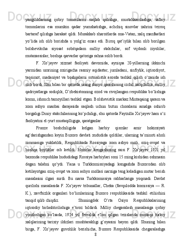 yangiliklarning   ijobiy   tomonlarini   saqlab   qolishga,   mustahkamlashga,   salbiy
tomonlarini   esa   mumkin   qadar   yumshatishga,   achchiq   sinovlar   zahrini   tezroq
bartaraf qilishga harakat qildi. Murakkab sharoitlarda ona-Vatan, xalq manfaatlari
y о ‘lida   ish   olib   borishda   u   yolg‘iz   emas   edi.   Biroq   qat’iylik   bilan   olib   borilgan
bolshevikcha   siyosat   sobitqadam   milliy   stakchilar,   sof   vijdonli   ziyolilar,
mutaxassislar, boshqa qarvarlar qatoriga rahna solib bord і . 
F.   X о ‘jayev   xizmat   faoliyati   davomida,   ayniqsa   20-yillarning   ikkinchi
yarmidan   umrining   oxirigacha   rasmiy   aqidastar,   jumladan і ,   sinfiylik,   iqtisodiyot,
taqsimot,   madaniyat   va   boshqalarni   sotsialistik   asosda   tashkil   qilish   о ‘zanida   ish
olib bordi. Shu bilan bir qatorda uning dunyo qarashining izchil xalqchillik, milliy
qadriyatlarga sodiqlik, O’zbekistonning ozod va rivojlangan respublika b о ‘lishiga
komn, ishonch tamoyillari tashkil etgan. Bolshevistik markaz Mintaqaing qaram va
xom   ashyo   manbai   darajasida   saqlash   uchun   butun   choralarni   amalga   oshirib
borgal і gi Diniy stakchilarining k о ‘pchiligi, shu qatorda Fayzulla X о ‘jayev ham  о ‘z
faoliyatini el-yurt mustaqilligiga, qaratganlar.
Frunze   boshchiligida   kelgan   harbiy   qismlar   amir   hokimiyati
ag‘darishgandan  keyin Buxoro davlati xududida qoldilar, ularning ta’minoti  aholi
zimmasiga   yuklatildi,   Respublikada   Rossiyaga   xom   ashyo   moli,   oziq-ovqat   va
boshqa   boyliklar   oib   ketildi.   Nozirlar   kengashining   raisi   F.   X о ‘jayev   1921   yil
baxonda respublika hududidagi Rossiya harbiylari soni 15 ming kishidan oshmasin
degan   talabni   q о ‘ydi.   Yana   u   Turkkomissiyadagi   kengashda   Buxorodan   olib
ketilayotgan oziq-ovqat va xom ashyo mollari narxiga teng keladigan motar berish
masalasini   і lgari   surdi.   Bu   narsa   Turkkomissiya   rahbarlariga   yoqmadi.   Davlat
qurilishi   masalasida   F.   X о ‘jayev   tribunallar,   Cheka   (favqulodda   komissiya   —   R.
K.),   xavfsizlik   organlari   b о ‘limlarining   Buxoro   respublikasida   tashkil   etiliishini
tanqid qilib chiqdiz. Shuningdek   О ‘rta   Osiyo   Respublikalarining
iqtisodiy   birlashtirilishiga   e’tiroz   bildirdi.   Milliy   chegaralash   masalasiga   ijobiy
yondoshgan   b о ‘lsada,   1924   yil   fevralda   e’lon   qilgan   tezislarida   mintaqa   turkiy
xalqlarining   tarixiy   і ldizlari   mushtarakligi   g‘oyasini   bayon   qildi.   Shuning   bilan
birga,   F.   X о ‘jayev   guvohlik   berishicha,   Buxoro   Respublikasida   chegaralashga
8 