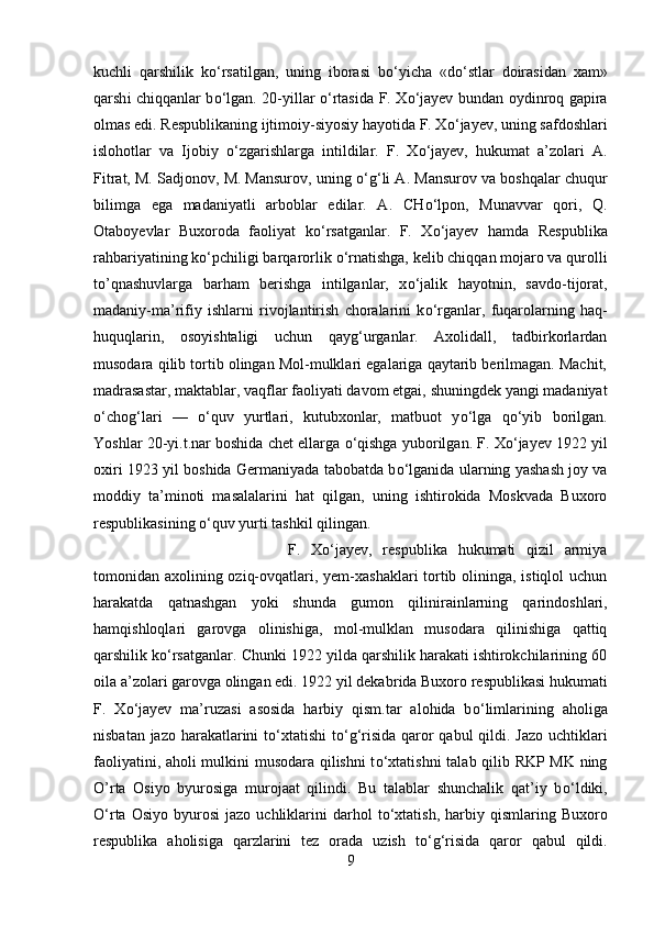 kuchli   qarshilik   k о ‘rsatilgan,   uning   iborasi   b о ‘yicha   «d о ‘stlar   doirasidan   xam»
qarsh і   chiqqanlar b о ‘lgan. 20-yillar   о ‘rtasida F. X о ‘jayev bundan oydinroq gapira
olmas edi. Respublikaning ijtimoiy-siyosiy hayotida F. X о ‘jayev, uning safdoshlari
islohotlar   va   Ijobiy   о ‘zgarishlarga   intildilar.   F.   X о ‘jayev,   hukumat   a’zolari   A.
Fitrat, M. Sadjonov, M. Mansurov, uning  о ‘g‘li A. Mansurov va boshqalar chuqur
bilimga   ega   madaniyatli   arboblar   edilar.   A.   CH о ‘lpon,   Munavvar   qori,   Q.
Otaboyevlar   Buxoroda   faoliyat   k о ‘rsatganlar.   F.   X о ‘jayev   hamda   Respublika
rahbariyatining k о ‘pchiligi barqarorlik  о ‘rnatishga, kelib chiqqan mojaro va qurolli
to’qnashuvlarga   barham   berishga   intilganlar,   x о ‘jalik   hayotnin,   savdo-tijorat,
madaniy-ma’rifiy   ishlarni   rivojlantirish   choralarini   k о ‘rganlar,   fuqarolarning   haq-
huquqlarin,   osoyishtaligi   uchun   qayg‘urganlar.   Axolidall,   tadbirkorlardan
musodara qilib tortib olingan Mol-mulklari egalariga qaytarib berilmagan. Machit,
madrasastar, maktablar, vaqflar faoliyati davom etgai, shuningdek yangi madaniyat
о ‘chog‘lar і   —   о ‘quv   yurtlari,   kutubxonlar,   matbuot   y о ‘lga   q о ‘yib   borilgan.
Yoshlar 20-yi.t.nar boshida chet ellarga  о ‘qishga yuborilgan. F. X о ‘jayev 1922 yil
oxiri 1923 yil boshida Germaniyada tabobatda b о ‘lganida ularning yashash joy va
moddiy   ta’minoti   masalalarini   hat   qilgan,   uning   ishtirokida   Moskvada   Buxoro
respublikasining  о ‘quv yurti tashkil qilingan.
F.   X о ‘jayev,   respublika   hukumati   qizil   armiya
tomonidan axolining oziq-ovqatlari, yem-xashaklari  tortib olininga, istiqlol  uchun
harakatda   qatnashgan   yoki   shunda   gumon   qil і n і ra і nlarning   qarindoshlari,
hamqishloqlari   garovga   olinishiga,   mol-mulklan   musodara   qilinishiga   qattiq
qarshilik k о ‘rsatganlar. Chunki 1922 yilda qarshilik harakati ishtirokchilarining 60
oila a’zolari garovga olingan edi. 1922 yil dekabr і da Buxoro respublikasi hukumati
F.   X о ‘jayev   ma’ruzasi   asosida   harbiy   qism.tar   alohida   b о ‘limlarining   aholiga
nisbatan jazo harakatlarini  t о ‘xtatishi  t о ‘g‘risida  qaror  qabul  qildi. Jazo  uchtiklari
faoliyatini, aholi mulkini musodara qilishni t о ‘xtatishni  talab qilib RKP MK ning
O’rta   Osiyo   byurosiga   murojaat   qilindi.   Bu   talablar   shunchalik   qat’iy   b о ‘ldiki,
О ‘rta  Osiyo   byurosi   jazo  uchliklarini  darhol   t о ‘xtatish,   harbiy  qismlar і ng  Buxoro
respublika   aholisiga   qarzlarini   tez   orada   uzish   t о ‘g‘risida   qaror   qabul   qildi.
9 