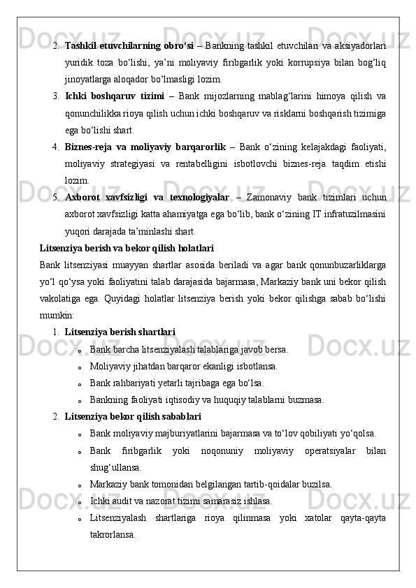 2. Tashkil   etuvchilarning   obro‘si   –   Bankning   tashkil   etuvchilari   va   aksiyadorlari
yuridik   toza   bo‘lishi,   ya’ni   moliyaviy   firibgarlik   yoki   korrupsiya   bilan   bog‘liq
jinoyatlarga aloqador bo‘lmasligi lozim.
3. Ichki   boshqaruv   tizimi   –   Bank   mijozlarning   mablag‘larini   himoya   qilish   va
qonunchilikka rioya qilish uchun ichki boshqaruv va risklarni boshqarish tizimiga
ega bo‘lishi shart.
4. Biznes-reja   va   moliyaviy   barqarorlik   –   Bank   o‘zining   kelajakdagi   faoliyati,
moliyaviy   strategiyasi   va   rentabelligini   isbotlovchi   biznes-reja   taqdim   etishi
lozim.
5. Axborot   xavfsizligi   va   texnologiyalar   –   Zamonaviy   bank   tizimlari   uchun
axborot xavfsizligi katta ahamiyatga ega bo‘lib, bank o‘zining IT infratuzilmasini
yuqori darajada ta’minlashi shart.
Litsenziya berish va bekor qilish holatlari
Bank   litsenziyasi   muayyan   shartlar   asosida   beriladi   va   agar   bank   qonunbuzarliklarga
yo‘l qo‘ysa yoki faoliyatini talab darajasida bajarmasa, Markaziy bank uni bekor qilish
vakolatiga   ega.   Quyidagi   holatlar   litsenziya   berish   yoki   bekor   qilishga   sabab   bo‘lishi
mumkin:
1. Litsenziya berish shartlari
o Bank barcha litsenziyalash talablariga javob bersa.
o Moliyaviy jihatdan barqaror ekanligi isbotlansa.
o Bank rahbariyati yetarli tajribaga ega bo‘lsa.
o Bankning faoliyati iqtisodiy va huquqiy talablarni buzmasa.
2. Litsenziya bekor qilish sabablari
o Bank moliyaviy majburiyatlarini bajarmasa va to‘lov qobiliyati yo‘qolsa.
o Bank   firibgarlik   yoki   noqonuniy   moliyaviy   operatsiyalar   bilan
shug‘ullansa.
o Markaziy bank tomonidan belgilangan tartib-qoidalar buzilsa.
o Ichki audit va nazorat tizimi samarasiz ishlasa.
o Litsenziyalash   shartlariga   rioya   qilinmasa   yoki   xatolar   qayta-qayta
takrorlansa. 