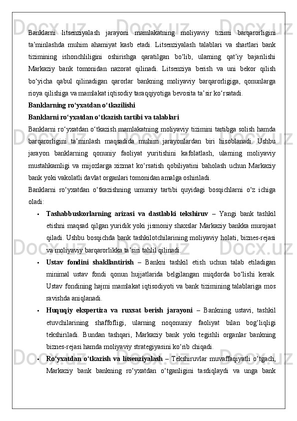 Banklarni   litsenziyalash   jarayoni   mamlakatning   moliyaviy   tizimi   barqarorligini
ta’minlashda   muhim   ahamiyat   kasb   etadi.   Litsenziyalash   talablari   va   shartlari   bank
tizimining   ishonchliligini   oshirishga   qaratilgan   bo‘lib,   ularning   qat’iy   bajarilishi
Markaziy   bank   tomonidan   nazorat   qilinadi.   Litsenziya   berish   va   uni   bekor   qilish
bo‘yicha   qabul   qilinadigan   qarorlar   bankning   moliyaviy   barqarorligiga,   qonunlarga
rioya qilishiga va mamlakat iqtisodiy taraqqiyotiga bevosita ta’sir ko‘rsatadi.
Banklarning ro‘yxatdan o‘tkazilishi
Banklarni ro‘yxatdan o‘tkazish tartibi va talablari
Banklarni ro‘yxatdan o‘tkazish mamlakatning moliyaviy tizimini tartibga solish hamda
barqarorligini   ta’minlash   maqsadida   muhim   jarayonlardan   biri   hisoblanadi.   Ushbu
jarayon   banklarning   qonuniy   faoliyat   yuritishini   kafolatlash,   ularning   moliyaviy
mustahkamligi   va   mijozlarga   xizmat   ko‘rsatish   qobiliyatini   baholash   uchun   Markaziy
bank yoki vakolatli davlat organlari tomonidan amalga oshiriladi.
Banklarni   ro‘yxatdan   o‘tkazishning   umumiy   tartibi   quyidagi   bosqichlarni   o‘z   ichiga
oladi:
 Tashabbuskorlarning   arizasi   va   dastlabki   tekshiruv   –   Yangi   bank   tashkil
etishni maqsad qilgan yuridik yoki jismoniy shaxslar Markaziy bankka murojaat
qiladi. Ushbu bosqichda bank tashkilotchilarining moliyaviy holati, biznes-rejasi
va moliyaviy barqarorlikka ta’siri tahlil qilinadi.
 Ustav   fondini   shakllantirish   –   Bankni   tashkil   etish   uchun   talab   etiladigan
minimal   ustav   fondi   qonun   hujjatlarida   belgilangan   miqdorda   bo‘lishi   kerak.
Ustav fondining hajmi mamlakat iqtisodiyoti va bank tizimining talablariga mos
ravishda aniqlanadi.
 Huquqiy   ekspertiza   va   ruxsat   berish   jarayoni   –   Bankning   ustavi,   tashkil
etuvchilarining   shaffofligi,   ularning   noqonuniy   faoliyat   bilan   bog‘liqligi
tekshiriladi.   Bundan   tashqari,   Markaziy   bank   yoki   tegishli   organlar   bankning
biznes-rejasi hamda moliyaviy strategiyasini ko‘rib chiqadi.
 Ro‘yxatdan  o‘tkazish  va  litsenziyalash   –  Tekshiruvlar  muvaffaqiyatli  o‘tgach,
Markaziy   bank   bankning   ro‘yxatdan   o‘tganligini   tasdiqlaydi   va   unga   bank 