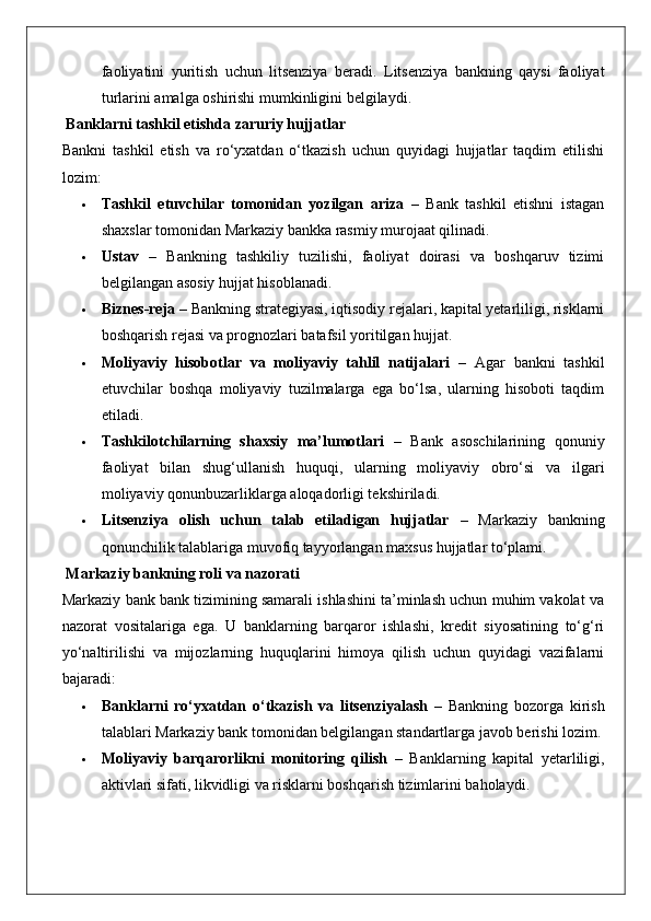 faoliyatini   yuritish   uchun   litsenziya   beradi.   Litsenziya   bankning   qaysi   faoliyat
turlarini amalga oshirishi mumkinligini belgilaydi.
 Banklarni tashkil etishda zaruriy hujjatlar
Bankni   tashkil   etish   va   ro‘yxatdan   o‘tkazish   uchun   quyidagi   hujjatlar   taqdim   etilishi
lozim:
 Tashkil   etuvchilar   tomonidan   yozilgan   ariza   –   Bank   tashkil   etishni   istagan
shaxslar tomonidan Markaziy bankka rasmiy murojaat qilinadi.
 Ustav   –   Bankning   tashkiliy   tuzilishi,   faoliyat   doirasi   va   boshqaruv   tizimi
belgilangan asosiy hujjat hisoblanadi.
 Biznes-reja  – Bankning strategiyasi, iqtisodiy rejalari, kapital yetarliligi, risklarni
boshqarish rejasi va prognozlari batafsil yoritilgan hujjat.
 Moliyaviy   hisobotlar   va   moliyaviy   tahlil   natijalari   –   Agar   bankni   tashkil
etuvchilar   boshqa   moliyaviy   tuzilmalarga   ega   bo‘lsa,   ularning   hisoboti   taqdim
etiladi.
 Tashkilotchilarning   shaxsiy   ma’lumotlari   –   Bank   asoschilarining   qonuniy
faoliyat   bilan   shug‘ullanish   huquqi,   ularning   moliyaviy   obro‘si   va   ilgari
moliyaviy qonunbuzarliklarga aloqadorligi tekshiriladi.
 Litsenziya   olish   uchun   talab   etiladigan   hujjatlar   –   Markaziy   bankning
qonunchilik talablariga muvofiq tayyorlangan maxsus hujjatlar to‘plami.
 Markaziy bankning roli va nazorati
Markaziy bank bank tizimining samarali ishlashini ta’minlash uchun muhim vakolat va
nazorat   vositalariga   ega.   U   banklarning   barqaror   ishlashi,   kredit   siyosatining   to‘g‘ri
yo‘naltirilishi   va   mijozlarning   huquqlarini   himoya   qilish   uchun   quyidagi   vazifalarni
bajaradi:
 Banklarni   ro‘yxatdan   o‘tkazish   va   litsenziyalash   –   Bankning   bozorga   kirish
talablari Markaziy bank tomonidan belgilangan standartlarga javob berishi lozim.
 Moliyaviy   barqarorlikni   monitoring   qilish   –   Banklarning   kapital   yetarliligi,
aktivlari sifati, likvidligi va risklarni boshqarish tizimlarini baholaydi. 