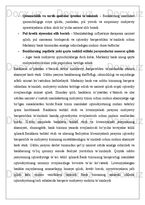  Qonunchilik   va   tartib-qoidalar   ijrosini   ta’minlash   –   Banklarning   mamlakat
qonunchiligiga   rioya   qilishi,   jumladan,   pul   yuvish   va   noqonuniy   moliyaviy
operatsiyalarni oldini olish bo‘yicha nazorat olib boradi.
 Pul-kredit  siyosatini  olib borish   – Mamlakatdagi  inflyatsiya  darajasini  nazorat
qilish,   pul   massasini   boshqarish   va   iqtisodiy   barqarorlikni   ta’minlash   uchun
Markaziy bank tomonidan amalga oshiriladigan muhim chora-tadbirlar.
 Banklarning yopilishi yoki qayta tashkil etilishi jarayonlarini nazorat qilish
– Agar   bank moliyaviy  qiyinchiliklarga  duch kelsa,   Markaziy  bank uning  qayta
moliyalashtirilishini yoki yopilishini tartibga soladi.
Banklarni   ro‘yxatdan   o‘tkazish   tartibi   moliyaviy   barqarorlikni   ta’minlashda   muhim
ahamiyat kasb etadi. Ushbu jarayon banklarning shaffofligi, ishonchliligi va mijozlarga
sifatli   xizmat   ko‘rsatishini   kafolatlaydi.   Markaziy   bank   esa   ushbu   tizimning   barqaror
ishlashini ta’minlab, moliyaviy muhitni tartibga solish va nazorat qilish orqali iqtisodiy
rivojlanishga   xizmat   qiladi.   Shunday   qilib,   banklarni   ro‘yxatdan   o‘tkazish   va   ular
ustidan nazorat o‘rnatish mamlakatning moliyaviy tizimi uchun muhim ahamiyatga ega
bo‘lgan   masalalardan   biridir.Bank   tizimi   mamlakat   iqtisodiyotining   muhim   tarkibiy
qismi   hisoblanadi.   Banklarni   tashkil   etish   va   litsenziyalash   jarayoni   moliyaviy
barqarorlikni   ta’minlash   hamda   iqtisodiyotni   rivojlantirish   uchun   muhim   omillardan
biridir.   Ushbu   maqolada   banklarni   tashkil   etish   va   litsenziyalash   jarayonining
ahamiyati,   shuningdek,   bank   tizimini   yanada   rivojlantirish   bo‘yicha   tavsiyalar   tahlil
qilinadi.Banklarni   tashkil   etish   va   ularning   faoliyatini   litsenziyalash   jarayoni   iqtisodiy
barqarorlik va moliyaviy tizimning mustahkamligini ta’minlash uchun muhim ahamiyat
kasb etadi. Ushbu jarayon davlat  tomonidan qat’iy nazorat ostida amalga oshiriladi  va
banklarning   to‘liq   qonuniy   asosda   faoliyat   yuritishini   ta’minlaydi.   Quyida   ushbu
jarayonning   iqtisodiyotga   ta’siri   tahlil   qilinadi.Bank   tizimining   barqarorligi   mamlakat
iqtisodiyotining   umumiy   rivojlanishiga   bevosita   ta’sir   ko‘rsatadi.   Litsenziyalangan
banklar   mijozlarning   omonatlarini   himoya   qilish,   kredit   berish,   investitsiyalarni   jalb
qilish   kabi   muhim   vazifalarni   bajaradi.   Bank   tizimining   samarali   ishlashi
iqtisodiyotning turli sohalarida barqaror moliyaviy muhitni ta’minlaydi. 