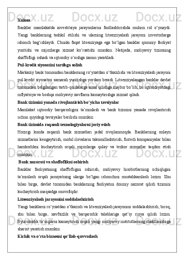 Xulosa
Banklar   mamlakatda   investitsiya   jarayonlarini   faollashtirishda   muhim   rol   o‘ynaydi.
Yangi   banklarning   tashkil   etilishi   va   ularning   litsenziyalash   jarayoni   investorlarga
ishonch   bag‘ishlaydi.   Chunki   faqat   litsenziyaga   ega   bo‘lgan   banklar   qonuniy   faoliyat
yuritishi   va   mijozlarga   xizmat   ko‘rsatishi   mumkin.   Natijada,   moliyaviy   tizimning
shaffofligi oshadi va iqtisodiy o‘sishga zamin yaratiladi.
Pul-kredit siyosatini tartibga solish
Markaziy bank tomonidan banklarning ro‘yxatdan o‘tkazilishi va litsenziyalash jarayoni
pul-kredit siyosatini samarali yuritishga yordam beradi. Litsenziyalangan banklar davlat
tomonidan belgilangan tartib-qoidalarga amal qilishga majbur bo‘lib, bu iqtisodiyotdagi
inflyatsiya va boshqa moliyaviy xavflarni kamaytirishga xizmat qiladi.
Bank tizimini yanada rivojlantirish bo‘yicha tavsiyalar
Mamlakat   iqtisodiy   barqarorligini   ta’minlash   va   bank   tizimini   yanada   rivojlantirish
uchun quyidagi tavsiyalar berilishi mumkin:
Bank tizimida raqamli texnologiyalarni joriy etish
Hozirgi   kunda   raqamli   bank   xizmatlari   jadal   rivojlanmoqda.   Banklarning   onlayn
xizmatlarini kengaytirish, mobil ilovalarni takomillashtirish, fintech kompaniyalar bilan
hamkorlikni   kuchaytirish   orqali   mijozlarga   qulay   va   tezkor   xizmatlar   taqdim   etish
mumkin.
 Bank nazorati va shaffoflikni oshirish
Banklar   faoliyatining   shaffofligini   oshirish,   moliyaviy   hisobotlarning   ochiqligini
ta’minlash   orqali   jamiyatning   ularga   bo‘lgan   ishonchini   mustahkamlash   lozim.   Shu
bilan   birga,   davlat   tomonidan   banklarning   faoliyatini   doimiy   nazorat   qilish   tizimini
kuchaytirish maqsadga muvofiqdir.
Litsenziyalash jarayonini soddalashtirish
Yangi banklarni ro‘yxatdan o‘tkazish va litsenziyalash jarayonini soddalashtirish, biroq,
shu   bilan   birga,   xavfsizlik   va   barqarorlik   talablariga   qat’iy   rioya   qilish   lozim.
Byurokratik to‘siqlarni kamaytirish orqali yangi moliyaviy institutlarning shakllanishiga
sharoit yaratish mumkin.
Kichik va o‘rta biznesni qo‘llab-quvvatlash 