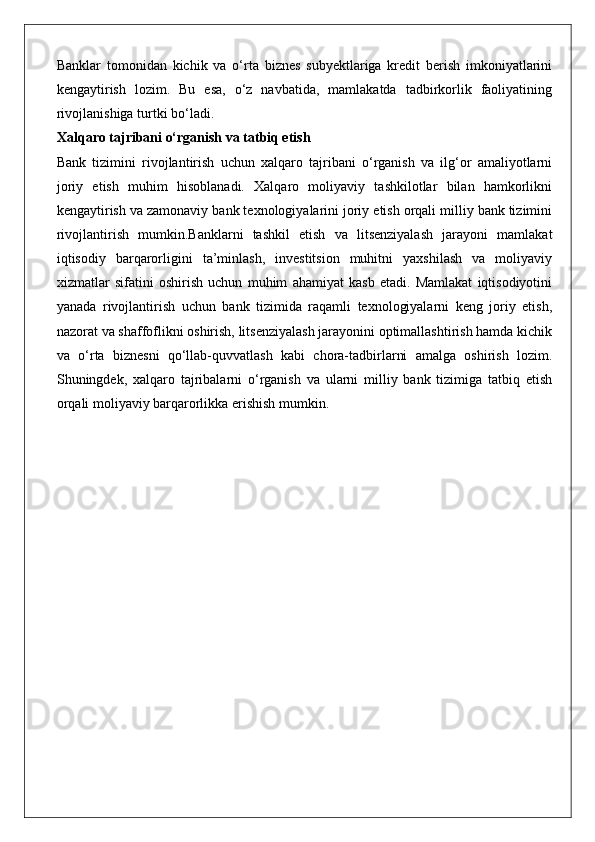 Banklar   tomonidan   kichik   va   o‘rta   biznes   subyektlariga   kredit   berish   imkoniyatlarini
kengaytirish   lozim.   Bu   esa,   o‘z   navbatida,   mamlakatda   tadbirkorlik   faoliyatining
rivojlanishiga turtki bo‘ladi.
Xalqaro tajribani o‘rganish va tatbiq etish
Bank   tizimini   rivojlantirish   uchun   xalqaro   tajribani   o‘rganish   va   ilg‘or   amaliyotlarni
joriy   etish   muhim   hisoblanadi.   Xalqaro   moliyaviy   tashkilotlar   bilan   hamkorlikni
kengaytirish va zamonaviy bank texnologiyalarini joriy etish orqali milliy bank tizimini
rivojlantirish   mumkin.Banklarni   tashkil   etish   va   litsenziyalash   jarayoni   mamlakat
iqtisodiy   barqarorligini   ta’minlash,   investitsion   muhitni   yaxshilash   va   moliyaviy
xizmatlar   sifatini   oshirish   uchun   muhim   ahamiyat   kasb   etadi.   Mamlakat   iqtisodiyotini
yanada   rivojlantirish   uchun   bank   tizimida   raqamli   texnologiyalarni   keng   joriy   etish,
nazorat va shaffoflikni oshirish, litsenziyalash jarayonini optimallashtirish hamda kichik
va   o‘rta   biznesni   qo‘llab-quvvatlash   kabi   chora-tadbirlarni   amalga   oshirish   lozim.
Shuningdek,   xalqaro   tajribalarni   o‘rganish   va   ularni   milliy   bank   tizimiga   tatbiq   etish
orqali moliyaviy barqarorlikka erishish mumkin. 