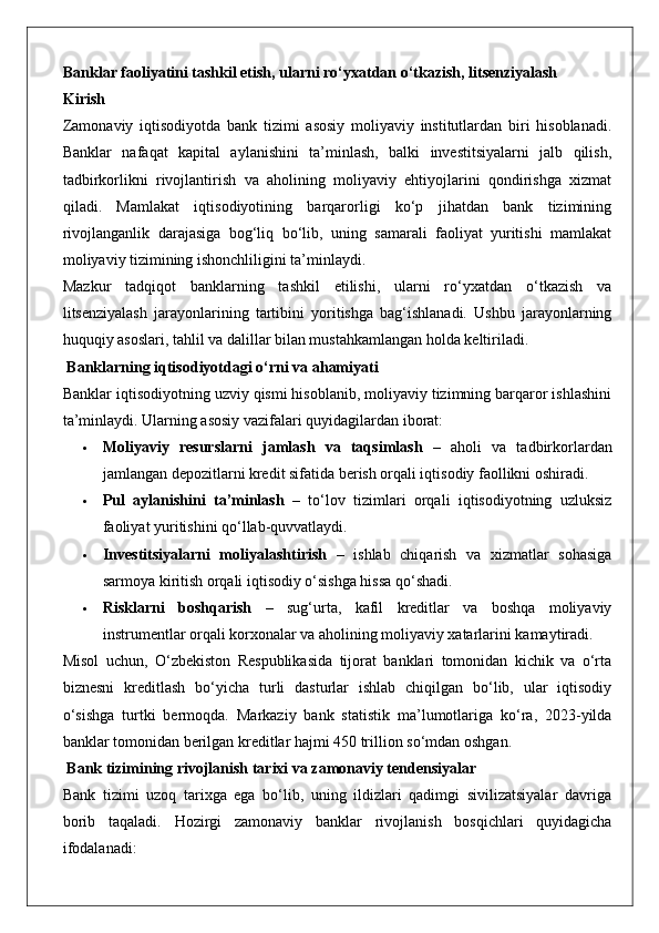 Banklar faoliyatini tashkil etish, ularni ro‘yxatdan o‘tkazish, litsenziyalash
Kirish
Zamonaviy   iqtisodiyotda   bank   tizimi   asosiy   moliyaviy   institutlardan   biri   hisoblanadi.
Banklar   nafaqat   kapital   aylanishini   ta’minlash,   balki   investitsiyalarni   jalb   qilish,
tadbirkorlikni   rivojlantirish   va   aholining   moliyaviy   ehtiyojlarini   qondirishga   xizmat
qiladi.   Mamlakat   iqtisodiyotining   barqarorligi   ko‘p   jihatdan   bank   tizimining
rivojlanganlik   darajasiga   bog‘liq   bo‘lib,   uning   samarali   faoliyat   yuritishi   mamlakat
moliyaviy tizimining ishonchliligini ta’minlaydi.
Mazkur   tadqiqot   banklarning   tashkil   etilishi,   ularni   ro‘yxatdan   o‘tkazish   va
litsenziyalash   jarayonlarining   tartibini   yoritishga   bag‘ishlanadi.   Ushbu   jarayonlarning
huquqiy asoslari, tahlil va dalillar bilan mustahkamlangan holda keltiriladi.
 Banklarning iqtisodiyotdagi o‘rni va ahamiyati
Banklar iqtisodiyotning uzviy qismi hisoblanib, moliyaviy tizimning barqaror ishlashini
ta’minlaydi.  Ularning asosiy vazifalari quyidagilardan iborat:
 Moliyaviy   resurslarni   jamlash   va   taqsimlash   –   aholi   va   tadbirkorlardan
jamlangan depozitlarni kredit sifatida berish orqali iqtisodiy faollikni oshiradi.
 Pul   aylanishini   ta’minlash   –   to‘lov   tizimlari   orqali   iqtisodiyotning   uzluksiz
faoliyat yuritishini qo‘llab-quvvatlaydi.
 Investitsiyalarni   moliyalashtirish   –   ishlab   chiqarish   va   xizmatlar   sohasiga
sarmoya kiritish orqali iqtisodiy o‘sishga hissa qo‘shadi.
 Risklarni   boshqarish   –   sug‘urta,   kafil   kreditlar   va   boshqa   moliyaviy
instrumentlar orqali korxonalar va aholining moliyaviy xatarlarini kamaytiradi.
Misol   uchun,   O‘zbekiston   Respublikasida   tijorat   banklari   tomonidan   kichik   va   o‘rta
biznesni   kreditlash   bo‘yicha   turli   dasturlar   ishlab   chiqilgan   bo‘lib,   ular   iqtisodiy
o‘sishga   turtki   bermoqda.   Markaziy   bank   statistik   ma’lumotlariga   ko‘ra,   2023-yilda
banklar tomonidan berilgan kreditlar hajmi 450 trillion so‘mdan oshgan.
 Bank tizimining rivojlanish tarixi va zamonaviy tendensiyalar
Bank   tizimi   uzoq   tarixga   ega   bo‘lib,   uning   ildizlari   qadimgi   sivilizatsiyalar   davriga
borib   taqaladi.   Hozirgi   zamonaviy   banklar   rivojlanish   bosqichlari   quyidagicha
ifodalanadi: