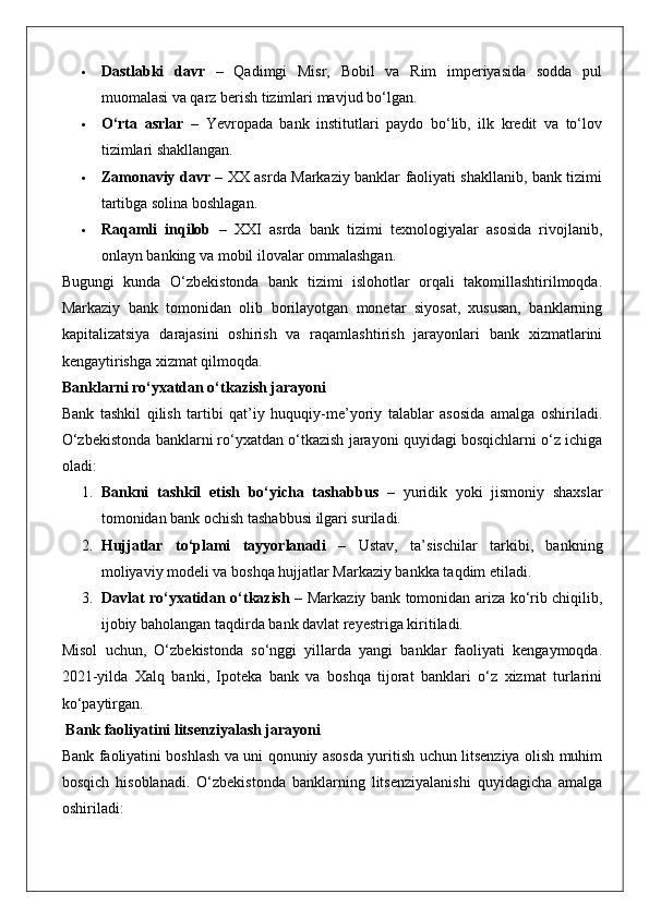  Dastlabki   davr   –   Qadimgi   Misr,   Bobil   va   Rim   imperiyasida   sodda   pul
muomalasi va qarz berish tizimlari mavjud bo‘lgan.
 O‘rta   asrlar   –   Yevropada   bank   institutlari   paydo   bo‘lib,   ilk   kredit   va   to‘lov
tizimlari shakllangan.
 Zamonaviy davr   – XX asrda Markaziy banklar faoliyati shakllanib, bank tizimi
tartibga solina boshlagan.
 Raqamli   inqilob   –   XXI   asrda   bank   tizimi   texnologiyalar   asosida   rivojlanib,
onlayn banking va mobil ilovalar ommalashgan.
Bugungi   kunda   O‘zbekistonda   bank   tizimi   islohotlar   orqali   takomillashtirilmoqda.
Markaziy   bank   tomonidan   olib   borilayotgan   monetar   siyosat,   xususan,   banklarning
kapitalizatsiya   darajasini   oshirish   va   raqamlashtirish   jarayonlari   bank   xizmatlarini
kengaytirishga xizmat qilmoqda.
Banklarni ro‘yxatdan o‘tkazish jarayoni
Bank   tashkil   qilish   tartibi   qat’iy   huquqiy-me’yoriy   talablar   asosida   amalga   oshiriladi.
O‘zbekistonda banklarni ro‘yxatdan o‘tkazish jarayoni quyidagi bosqichlarni o‘z ichiga
oladi:
1. Bankni   tashkil   etish   bo‘yicha   tashabbus   –   yuridik   yoki   jismoniy   shaxslar
tomonidan bank ochish tashabbusi ilgari suriladi.
2. Hujjatlar   to‘plami   tayyorlanadi   –   Ustav,   ta’sischilar   tarkibi,   bankning
moliyaviy modeli va boshqa hujjatlar Markaziy bankka taqdim etiladi.
3. Davlat ro‘yxatidan o‘tkazish   – Markaziy bank tomonidan ariza ko‘rib chiqilib,
ijobiy baholangan taqdirda bank davlat reyestriga kiritiladi.
Misol   uchun,   O‘zbekistonda   so‘nggi   yillarda   yangi   banklar   faoliyati   kengaymoqda.
2021-yilda   Xalq   banki,   Ipoteka   bank   va   boshqa   tijorat   banklari   o‘z   xizmat   turlarini
ko‘paytirgan.
 Bank faoliyatini litsenziyalash jarayoni
Bank faoliyatini boshlash va uni qonuniy asosda yuritish uchun litsenziya olish muhim
bosqich   hisoblanadi.   O‘zbekistonda   banklarning   litsenziyalanishi   quyidagicha   amalga
oshiriladi: 