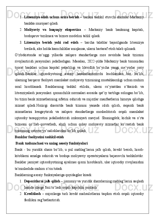 1. Litsenziya olish uchun ariza berish  – bankni tashkil etuvchi shaxslar Markaziy
bankka murojaat qiladi.
2. Moliyaviy   va   huquqiy   ekspertiza   –   Markaziy   bank   bankning   kapitali,
boshqaruv tuzilmasi va biznes modelini tahlil qiladi.
3. Litsenziya   berish   yoki   rad   etish   –   barcha   talablar   bajarilganda   litsenziya
beriladi, aks holda kamchiliklar aniqlansa, ularni bartaraf etish talab qilinadi.
O‘zbekistonda   so‘nggi   yillarda   xalqaro   standartlarga   mos   ravishda   bank   tizimini
rivojlantirish   jarayonlari   jadallashgan.   Masalan,   2022-yilda   Markaziy   bank   tomonidan
tijorat   banklari   uchun   kapital   yetarliligi   va   likvidlik   bo‘yicha   yangi   me’yorlar   joriy
qilindi.Banklar   iqtisodiyotning   asosiy   harakatlantiruvchi   kuchlaridan   biri   bo‘lib,
ularning barqaror faoliyati mamlakat moliyaviy tizimining mustahkamligi uchun muhim
omil   hisoblanadi.   Banklarning   tashkil   etilishi,   ularni   ro‘yxatdan   o‘tkazish   va
litsenziyalash jarayonlari qonunchilik normalari asosida qat’iy tartibga solingan bo‘lib,
bu tizim bank xizmatlarining sifatini oshirish va mijozlar manfaatlarini himoya qilishga
xizmat   qiladi.Hozirgi   sharoitda   bank   tizimini   yanada   isloh   qilish,   raqamli   bank
xizmatlarini   kengaytirish   va   xalqaro   standartlarga   moslashtirish   orqali   mamlakat
iqtisodiy   taraqqiyotini   jadallashtirish   imkoniyati   mavjud.   Shuningdek,   kichik   va   o‘rta
biznesni   qo‘llab-quvvatlash,   aholi   uchun   qulay   moliyaviy   xizmatlar   ko‘rsatish   bank
tizimining ustuvor yo‘nalishlaridan bo‘lib qoladi.
Banklar faoliyatini tashkil etish
 Bank tushunchasi va uning asosiy funksiyalari
Bank   -   bu   yuridik   shaxs   bo‘lib,   u   pul   mablag‘larini   jalb   qilish,   kredit   berish,   hisob-
kitoblarni amalga oshirish va boshqa moliyaviy operatsiyalarni  bajaruvchi  tashkilotdir.
Banklar  jamiyat  iqtisodiyotining ajralmas qismi  hisoblanib, ular iqtisodiy rivojlanishni
ta’minlashda muhim o‘rin tutadi.
Banklarning asosiy funksiyalariga quyidagilar kiradi:
1. Depozitlarni jalb qilish  – jismoniy va yuridik shaxslarning mablag‘larini saqlash
hamda ularga foiz to‘lash orqali kapitalni jamlash.
2. Kreditlash   –   mijozlarga   turli   kredit   mahsulotlarini   taqdim   etish   orqali   iqtisodiy
faollikni rag‘batlantirish. 