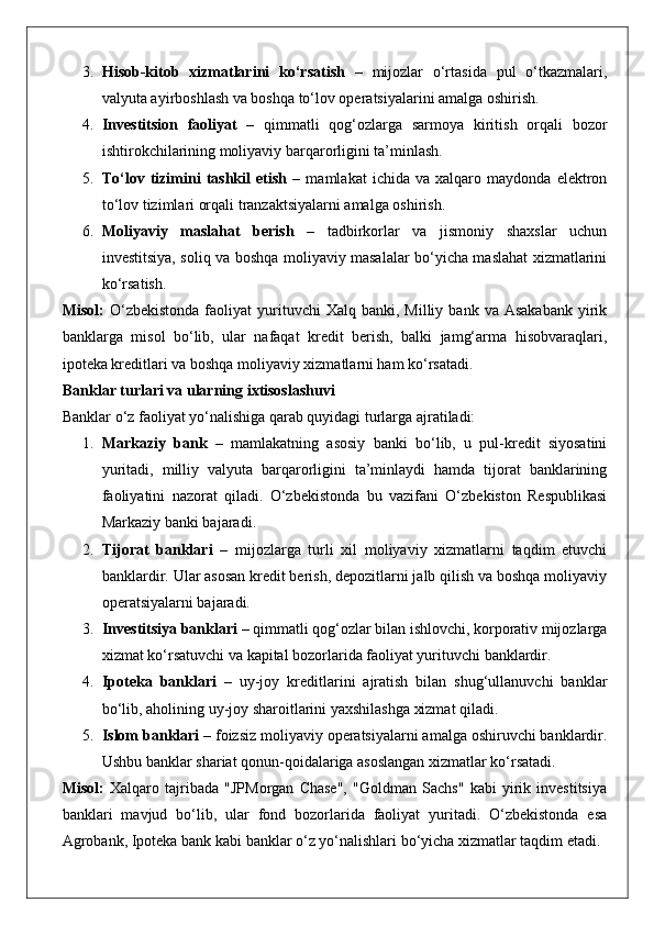 3. Hisob-kitob   xizmatlarini   ko‘rsatish   –   mijozlar   o‘rtasida   pul   o‘tkazmalari,
valyuta ayirboshlash va boshqa to‘lov operatsiyalarini amalga oshirish.
4. Investitsion   faoliyat   –   qimmatli   qog‘ozlarga   sarmoya   kiritish   orqali   bozor
ishtirokchilarining moliyaviy barqarorligini ta’minlash.
5. To‘lov   tizimini   tashkil   etish   –   mamlakat   ichida   va   xalqaro   maydonda   elektron
to‘lov tizimlari orqali tranzaktsiyalarni amalga oshirish.
6. Moliyaviy   maslahat   berish   –   tadbirkorlar   va   jismoniy   shaxslar   uchun
investitsiya, soliq va boshqa moliyaviy masalalar bo‘yicha maslahat xizmatlarini
ko‘rsatish.
Misol:   O‘zbekistonda  faoliyat   yurituvchi  Xalq   banki,  Milliy  bank  va  Asakabank  yirik
banklarga   misol   bo‘lib,   ular   nafaqat   kredit   berish,   balki   jamg‘arma   hisobvaraqlari,
ipoteka kreditlari va boshqa moliyaviy xizmatlarni ham ko‘rsatadi.
Banklar turlari va ularning ixtisoslashuvi
Banklar o‘z faoliyat yo‘nalishiga qarab quyidagi turlarga ajratiladi:
1. Markaziy   bank   –   mamlakatning   asosiy   banki   bo‘lib,   u   pul-kredit   siyosatini
yuritadi,   milliy   valyuta   barqarorligini   ta’minlaydi   hamda   tijorat   banklarining
faoliyatini   nazorat   qiladi.   O‘zbekistonda   bu   vazifani   O‘zbekiston   Respublikasi
Markaziy banki bajaradi.
2. Tijorat   banklari   –   mijozlarga   turli   xil   moliyaviy   xizmatlarni   taqdim   etuvchi
banklardir. Ular asosan kredit berish, depozitlarni jalb qilish va boshqa moliyaviy
operatsiyalarni bajaradi.
3. Investitsiya banklari  – qimmatli qog‘ozlar bilan ishlovchi, korporativ mijozlarga
xizmat ko‘rsatuvchi va kapital bozorlarida faoliyat yurituvchi banklardir.
4. Ipoteka   banklari   –   uy-joy   kreditlarini   ajratish   bilan   shug‘ullanuvchi   banklar
bo‘lib, aholining uy-joy sharoitlarini yaxshilashga xizmat qiladi.
5. Islom banklari  – foizsiz moliyaviy operatsiyalarni amalga oshiruvchi banklardir.
Ushbu banklar shariat qonun-qoidalariga asoslangan xizmatlar ko‘rsatadi.
Misol:   Xalqaro   tajribada   "JPMorgan   Chase",   "Goldman   Sachs"   kabi   yirik   investitsiya
banklari   mavjud   bo‘lib,   ular   fond   bozorlarida   faoliyat   yuritadi.   O‘zbekistonda   esa
Agrobank, Ipoteka bank kabi banklar o‘z yo‘nalishlari bo‘yicha xizmatlar taqdim etadi.