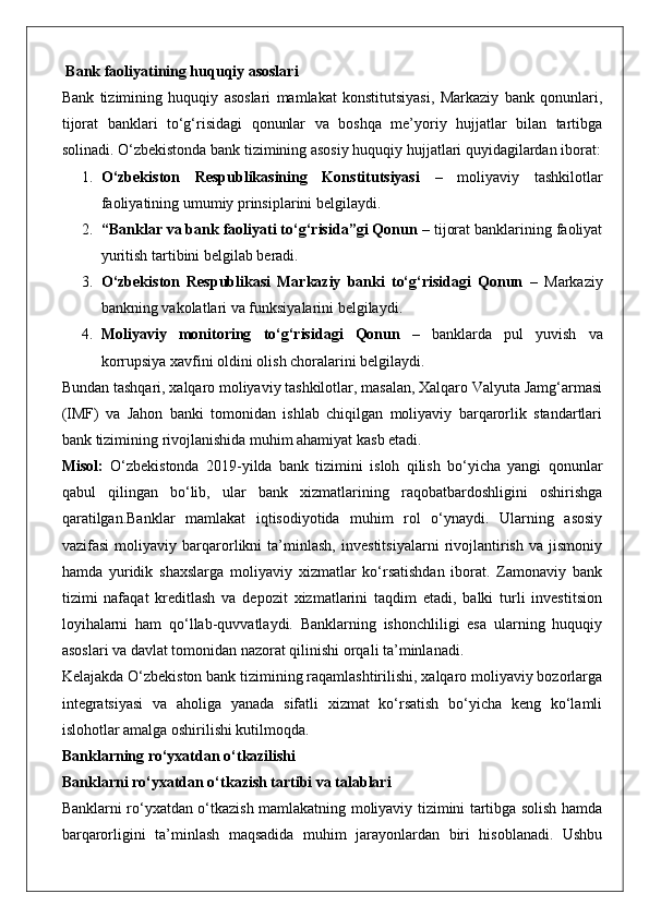  Bank faoliyatining huquqiy asoslari
Bank   tizimining   huquqiy   asoslari   mamlakat   konstitutsiyasi,   Markaziy   bank   qonunlari,
tijorat   banklari   to‘g‘risidagi   qonunlar   va   boshqa   me’yoriy   hujjatlar   bilan   tartibga
solinadi.  O‘zbekistonda bank tizimining asosiy huquqiy hujjatlari quyidagilardan iborat:
1. O‘zbekiston   Respublikasining   Konstitutsiyasi   –   moliyaviy   tashkilotlar
faoliyatining umumiy prinsiplarini belgilaydi.
2. “Banklar va bank faoliyati to‘g‘risida”gi Qonun  – tijorat banklarining faoliyat
yuritish tartibini belgilab beradi.
3. O‘zbekiston   Respublikasi   Markaziy   banki   to‘g‘risidagi   Qonun   –   Markaziy
bankning vakolatlari va funksiyalarini belgilaydi.
4. Moliyaviy   monitoring   to‘g‘risidagi   Qonun   –   banklarda   pul   yuvish   va
korrupsiya xavfini oldini olish choralarini belgilaydi.
Bundan tashqari, xalqaro moliyaviy tashkilotlar, masalan, Xalqaro Valyuta Jamg‘armasi
(IMF)   va   Jahon   banki   tomonidan   ishlab   chiqilgan   moliyaviy   barqarorlik   standartlari
bank tizimining rivojlanishida muhim ahamiyat kasb etadi.
Misol:   O‘zbekistonda   2019-yilda   bank   tizimini   isloh   qilish   bo‘yicha   yangi   qonunlar
qabul   qilingan   bo‘lib,   ular   bank   xizmatlarining   raqobatbardoshligini   oshirishga
qaratilgan.Banklar   mamlakat   iqtisodiyotida   muhim   rol   o‘ynaydi.   Ularning   asosiy
vazifasi   moliyaviy   barqarorlikni   ta’minlash,   investitsiyalarni   rivojlantirish   va   jismoniy
hamda   yuridik   shaxslarga   moliyaviy   xizmatlar   ko‘rsatishdan   iborat.   Zamonaviy   bank
tizimi   nafaqat   kreditlash   va   depozit   xizmatlarini   taqdim   etadi,   balki   turli   investitsion
loyihalarni   ham   qo‘llab-quvvatlaydi.   Banklarning   ishonchliligi   esa   ularning   huquqiy
asoslari va davlat tomonidan nazorat qilinishi orqali ta’minlanadi.
Kelajakda O‘zbekiston bank tizimining raqamlashtirilishi, xalqaro moliyaviy bozorlarga
integratsiyasi   va   aholiga   yanada   sifatli   xizmat   ko‘rsatish   bo‘yicha   keng   ko‘lamli
islohotlar amalga oshirilishi kutilmoqda.
Banklarning ro‘yxatdan o‘tkazilishi
Banklarni ro‘yxatdan o‘tkazish tartibi va talablari
Banklarni ro‘yxatdan o‘tkazish mamlakatning moliyaviy tizimini tartibga solish hamda
barqarorligini   ta’minlash   maqsadida   muhim   jarayonlardan   biri   hisoblanadi.   Ushbu 