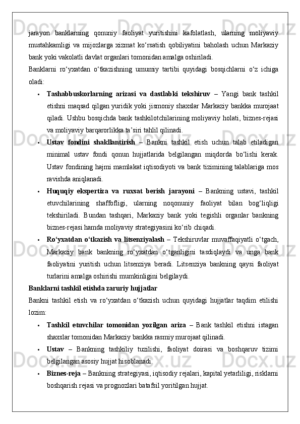 jarayon   banklarning   qonuniy   faoliyat   yuritishini   kafolatlash,   ularning   moliyaviy
mustahkamligi   va   mijozlarga   xizmat   ko‘rsatish   qobiliyatini   baholash   uchun   Markaziy
bank yoki vakolatli davlat organlari tomonidan amalga oshiriladi.
Banklarni   ro‘yxatdan   o‘tkazishning   umumiy   tartibi   quyidagi   bosqichlarni   o‘z   ichiga
oladi:
 Tashabbuskorlarning   arizasi   va   dastlabki   tekshiruv   –   Yangi   bank   tashkil
etishni maqsad qilgan yuridik yoki jismoniy shaxslar Markaziy bankka murojaat
qiladi. Ushbu bosqichda bank tashkilotchilarining moliyaviy holati, biznes-rejasi
va moliyaviy barqarorlikka ta’siri tahlil qilinadi.
 Ustav   fondini   shakllantirish   –   Bankni   tashkil   etish   uchun   talab   etiladigan
minimal   ustav   fondi   qonun   hujjatlarida   belgilangan   miqdorda   bo‘lishi   kerak.
Ustav fondining hajmi mamlakat iqtisodiyoti va bank tizimining talablariga mos
ravishda aniqlanadi.
 Huquqiy   ekspertiza   va   ruxsat   berish   jarayoni   –   Bankning   ustavi,   tashkil
etuvchilarining   shaffofligi,   ularning   noqonuniy   faoliyat   bilan   bog‘liqligi
tekshiriladi.   Bundan   tashqari,   Markaziy   bank   yoki   tegishli   organlar   bankning
biznes-rejasi hamda moliyaviy strategiyasini ko‘rib chiqadi.
 Ro‘yxatdan  o‘tkazish  va  litsenziyalash   –  Tekshiruvlar  muvaffaqiyatli  o‘tgach,
Markaziy   bank   bankning   ro‘yxatdan   o‘tganligini   tasdiqlaydi   va   unga   bank
faoliyatini   yuritish   uchun   litsenziya   beradi.   Litsenziya   bankning   qaysi   faoliyat
turlarini amalga oshirishi mumkinligini belgilaydi.
Banklarni tashkil etishda zaruriy hujjatlar
Bankni   tashkil   etish   va   ro‘yxatdan   o‘tkazish   uchun   quyidagi   hujjatlar   taqdim   etilishi
lozim:
 Tashkil   etuvchilar   tomonidan   yozilgan   ariza   –   Bank   tashkil   etishni   istagan
shaxslar tomonidan Markaziy bankka rasmiy murojaat qilinadi.
 Ustav   –   Bankning   tashkiliy   tuzilishi,   faoliyat   doirasi   va   boshqaruv   tizimi
belgilangan asosiy hujjat hisoblanadi.
 Biznes-reja  – Bankning strategiyasi, iqtisodiy rejalari, kapital yetarliligi, risklarni
boshqarish rejasi va prognozlari batafsil yoritilgan hujjat. 