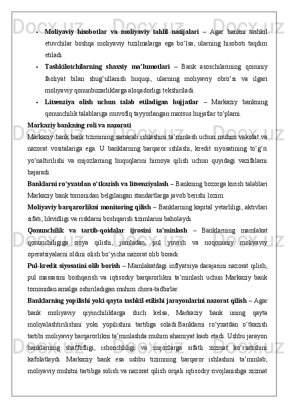  Moliyaviy   hisobotlar   va   moliyaviy   tahlil   natijalari   –   Agar   bankni   tashkil
etuvchilar   boshqa   moliyaviy   tuzilmalarga   ega   bo‘lsa,   ularning   hisoboti   taqdim
etiladi.
 Tashkilotchilarning   shaxsiy   ma’lumotlari   –   Bank   asoschilarining   qonuniy
faoliyat   bilan   shug‘ullanish   huquqi,   ularning   moliyaviy   obro‘si   va   ilgari
moliyaviy qonunbuzarliklarga aloqadorligi tekshiriladi.
 Litsenziya   olish   uchun   talab   etiladigan   hujjatlar   –   Markaziy   bankning
qonunchilik talablariga muvofiq tayyorlangan maxsus hujjatlar to‘plami.
Markaziy bankning roli va nazorati
Markaziy bank bank tizimining samarali ishlashini ta’minlash uchun muhim vakolat va
nazorat   vositalariga   ega.   U   banklarning   barqaror   ishlashi,   kredit   siyosatining   to‘g‘ri
yo‘naltirilishi   va   mijozlarning   huquqlarini   himoya   qilish   uchun   quyidagi   vazifalarni
bajaradi:
Banklarni ro‘yxatdan o‘tkazish va litsenziyalash  – Bankning bozorga kirish talablari
Markaziy bank tomonidan belgilangan standartlarga javob berishi lozim.
Moliyaviy barqarorlikni monitoring qilish   – Banklarning kapital yetarliligi, aktivlari
sifati, likvidligi va risklarni boshqarish tizimlarini baholaydi.
Qonunchilik   va   tartib-qoidalar   ijrosini   ta’minlash   –   Banklarning   mamlakat
qonunchiligiga   rioya   qilishi,   jumladan,   pul   yuvish   va   noqonuniy   moliyaviy
operatsiyalarni oldini olish bo‘yicha nazorat olib boradi.
Pul-kredit siyosatini olib borish   – Mamlakatdagi inflyatsiya darajasini nazorat qilish,
pul   massasini   boshqarish   va   iqtisodiy   barqarorlikni   ta’minlash   uchun   Markaziy   bank
tomonidan amalga oshiriladigan muhim chora-tadbirlar.
Banklarning yopilishi yoki qayta tashkil etilishi jarayonlarini nazorat qilish  – Agar
bank   moliyaviy   qiyinchiliklarga   duch   kelsa,   Markaziy   bank   uning   qayta
moliyalashtirilishini   yoki   yopilishini   tartibga   soladi.Banklarni   ro‘yxatdan   o‘tkazish
tartibi moliyaviy barqarorlikni ta’minlashda muhim ahamiyat kasb etadi. Ushbu jarayon
banklarning   shaffofligi,   ishonchliligi   va   mijozlarga   sifatli   xizmat   ko‘rsatishini
kafolatlaydi.   Markaziy   bank   esa   ushbu   tizimning   barqaror   ishlashini   ta’minlab,
moliyaviy muhitni tartibga solish va nazorat qilish orqali iqtisodiy rivojlanishga xizmat 