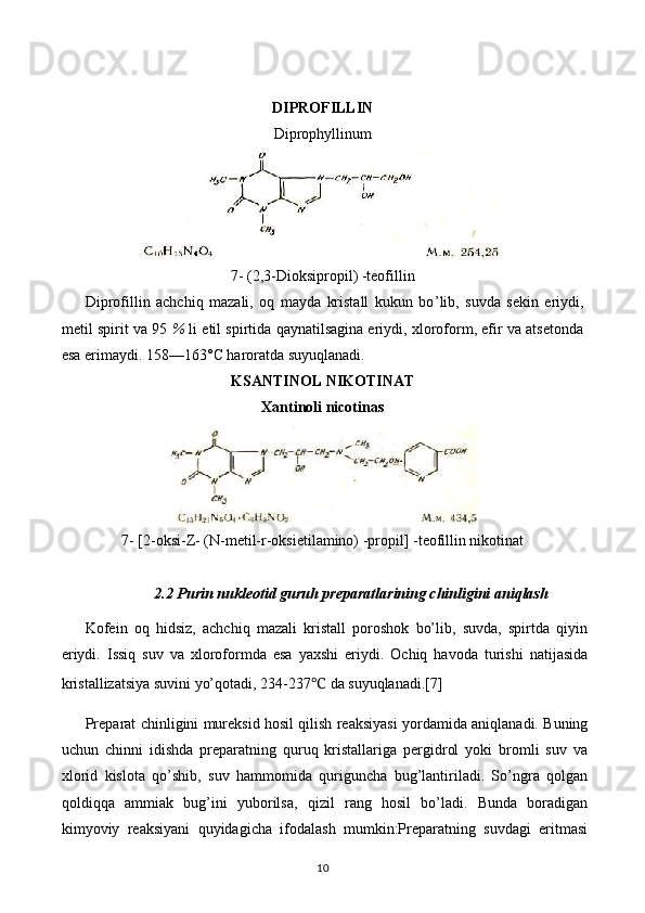 DIPROFILLIN
Diprophyllinum
7- (2,3-Dioksipropil) -teofillin
Diprofillin   achchiq   mazali,   oq   mayda   kristall   kukun   bo ’ lib,   suvda   sekin   eriydi,
metil spirit va 95  %  li etil spirtida qaynatilsagina eriydi, xloroform, efir va atsetonda
esa erimaydi. 158—163° C  haroratda suyuqlanadi.
KSANTINOL NIKOTINAT
Xantinoli nicotinas
7- [2-oksi-Z- (N-metil-r-oksietilamino) -propil] -teofillin nikotinat
2.2 Purin nukleotid guruh preparatlarining chinligini aniqlash
Kofein   oq   hidsiz,   achchiq   mazali   kristall   poroshok   bo’lib,   suvda,   spirtda   qiyin
eriydi.   Issiq   suv   va   xloroformda   esa   yaxshi   eriydi.   Ochiq   havoda   turishi   natijasida
kristallizatsiya suvini yo’qotadi, 234-237 ℃  da suyuqlanadi.[7]
Preparat chinligini mureksid hosil qilish reaksiyasi yordamida aniqlanadi. Buning
uchun   chinni   idishda   preparatning   quruq   kristallariga   pergidrol   yoki   bromli   suv   va
xlorid   kislota   qo’shib,   suv   hammomida   quriguncha   bug’lantiriladi.   So’ngra   qolgan
qoldiqqa   ammiak   bug’ini   yuborilsa,   qizil   rang   hosil   bo’ladi.   Bunda   boradigan
kimyoviy   reaksiyani   quyidagicha   ifodalash   mumkin:Preparatning   suvdagi   eritmasi
10 